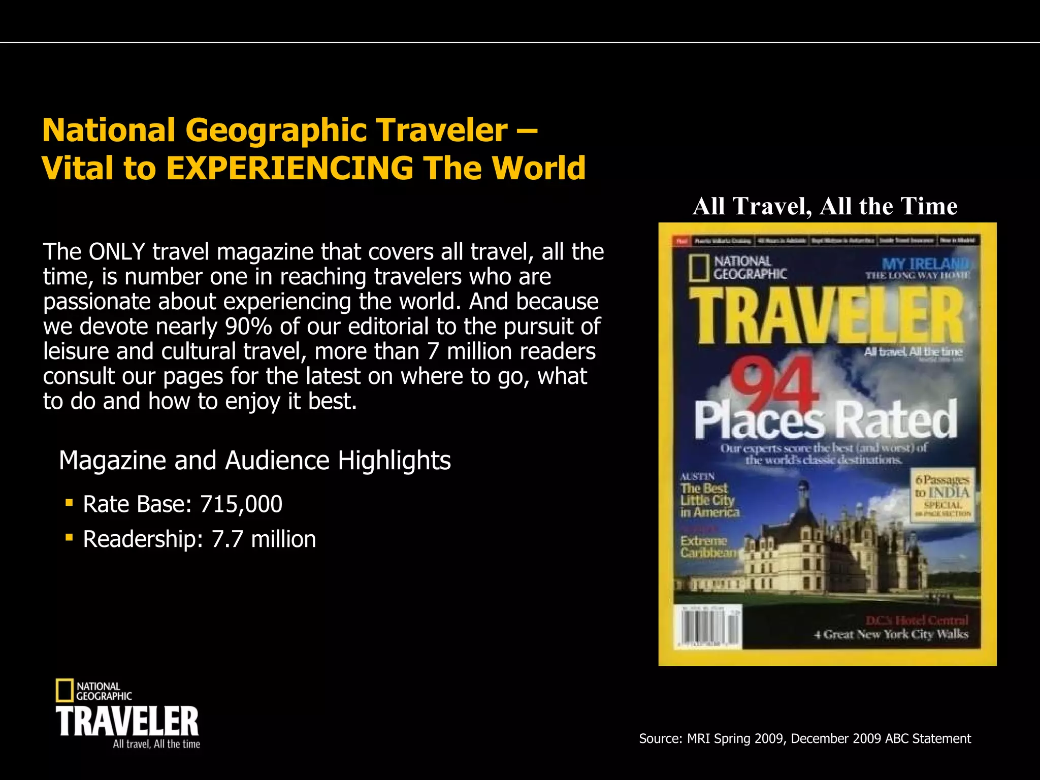 National Geographic Traveler – Vital to EXPERIENCING The World  The ONLY travel magazine that covers all travel, all the time, is number one in reaching travelers who are passionate about experiencing the world. And because we devote nearly 90% of our editorial to the pursuit of leisure and cultural travel, more than 7 million readers consult our pages for the latest on where to go, what to do and how to enjoy it best. Rate Base: 715,000 Readership: 7.7 million Magazine and Audience Highlights All Travel, All the Time Source: MRI Spring 2009, December 2009 ABC Statement  