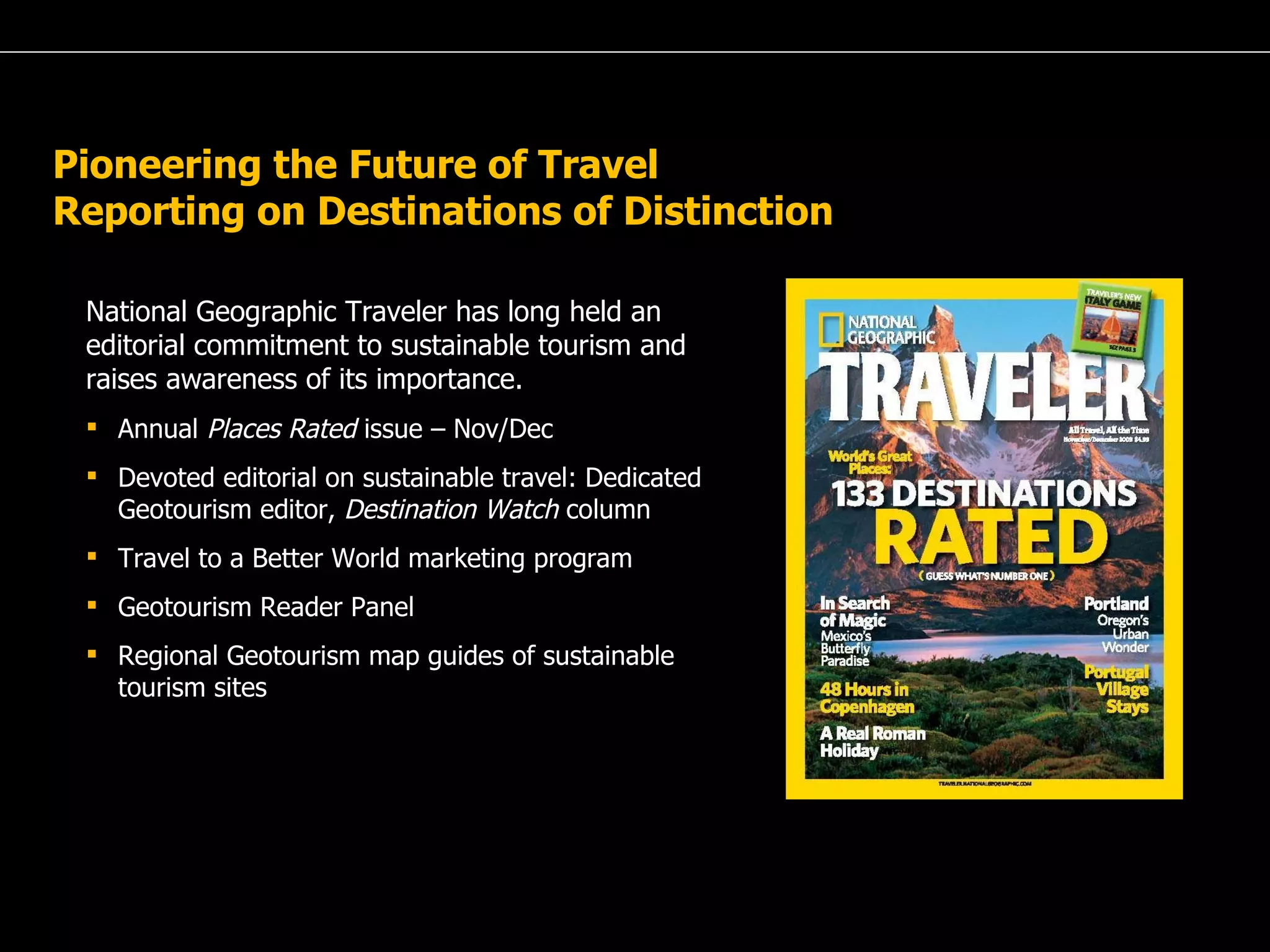 National Geographic Traveler has long held an editorial commitment to sustainable tourism and raises awareness of its importance. Annual  Places Rated  issue – Nov/Dec Devoted editorial on sustainable travel: Dedicated Geotourism editor,  Destination Watch  column Travel to a Better World marketing program Geotourism Reader Panel Regional Geotourism map guides of sustainable  tourism sites  Pioneering the Future of Travel Reporting on Destinations of Distinction  
