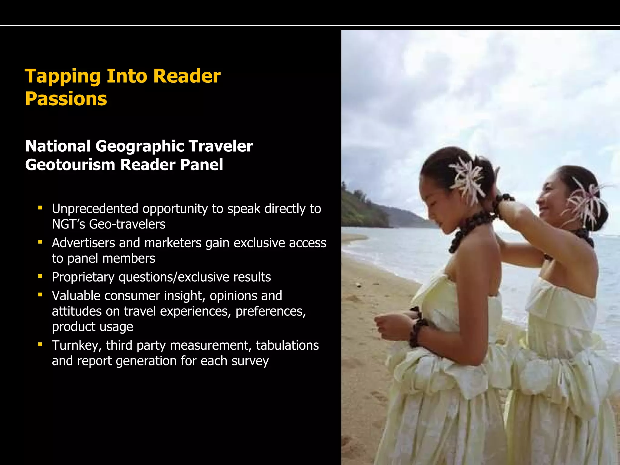 A Passion for Excellence Tapping Into Reader Passions National Geographic Traveler Geotourism Reader Panel Unprecedented opportunity to speak directly to NGT’s Geo-travelers Advertisers and marketers gain exclusive access to panel members Proprietary questions/exclusive results Valuable consumer insight, opinions and attitudes on travel experiences, preferences, product usage Turnkey, third party measurement, tabulations and report generation for each survey 
