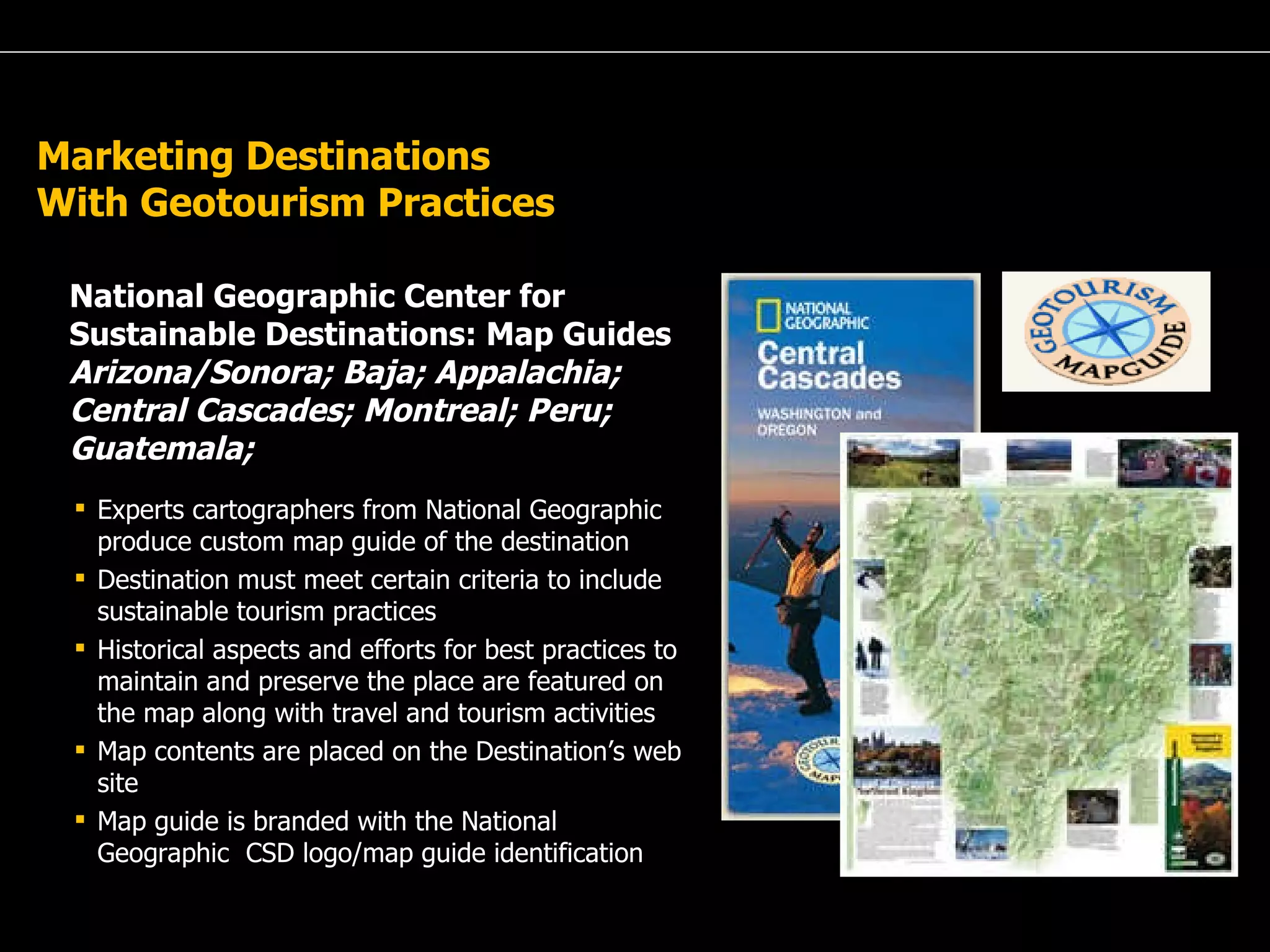 A Passion for Excellence Marketing Destinations With Geotourism Practices National Geographic Center for Sustainable Destinations: Map Guides  Arizona/Sonora; Baja; Appalachia; Central Cascades; Montreal; Peru; Guatemala;  Experts cartographers from National Geographic produce custom map guide of the destination Destination must meet certain criteria to include sustainable tourism practices Historical aspects and efforts for best practices to maintain and preserve the place are featured on the map along with travel and tourism activities  Map contents are placed on the Destination’s web site Map guide is branded with the National Geographic  CSD logo/map guide identification 