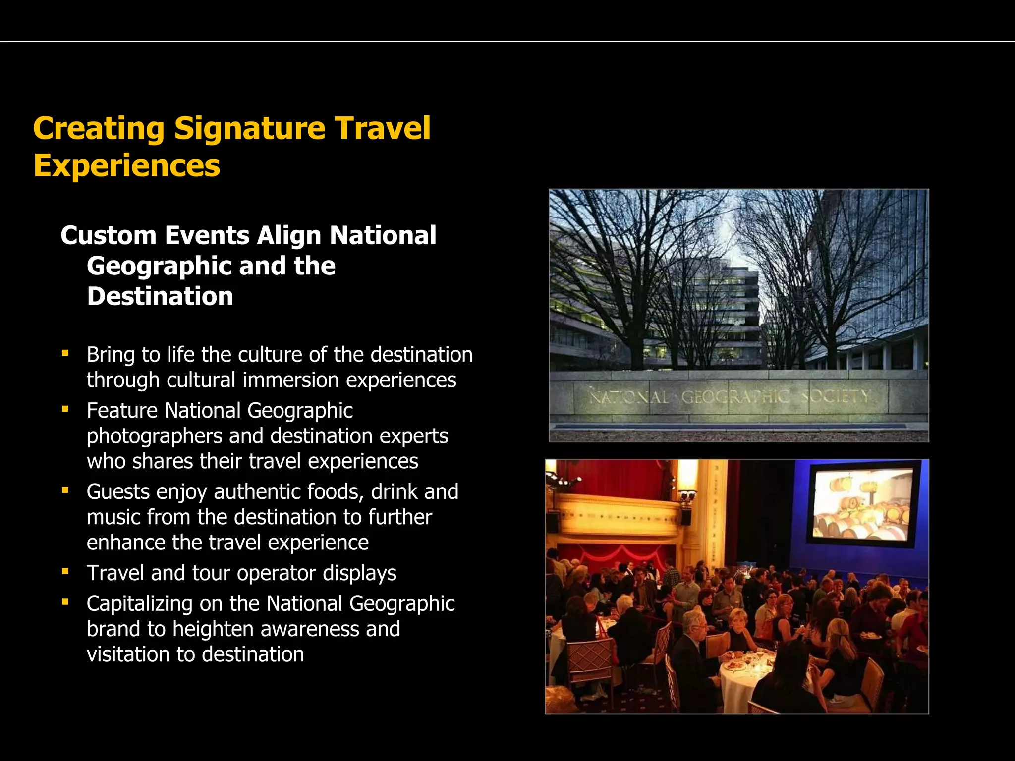 A Passion for Excellence Creating Signature Travel Experiences Custom Events Align National Geographic and the Destination Bring to life the culture of the destination through cultural immersion experiences Feature National Geographic photographers and destination experts who shares their travel experiences  Guests enjoy authentic foods, drink and music from the destination to further enhance the travel experience Travel and tour operator displays Capitalizing on the National Geographic brand to heighten awareness and visitation to destination 