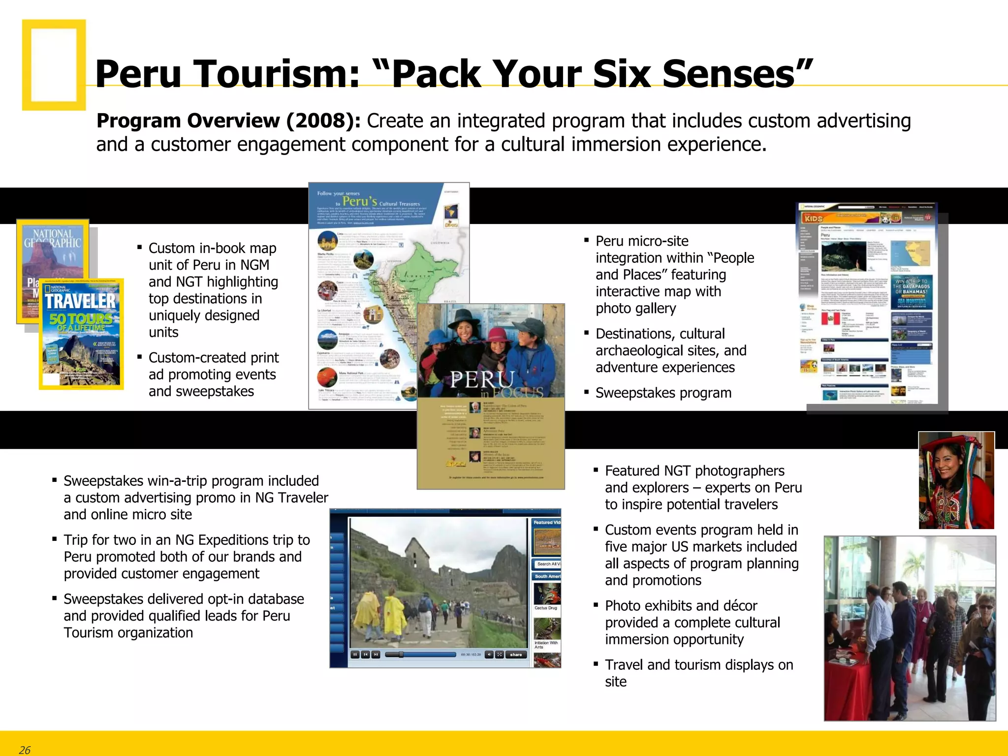 Custom in-book map unit of Peru in NGM and NGT highlighting top destinations in uniquely designed units Custom-created print ad promoting events and sweepstakes Peru micro-site integration within “People and Places” featuring interactive map with photo gallery Destinations, cultural archaeological sites, and adventure experiences Sweepstakes program . Featured NGT photographers and explorers – experts on Peru to inspire potential travelers Custom events program held in five major US markets included all aspects of program planning and promotions Photo exhibits and décor provided a complete cultural immersion opportunity Travel and tourism displays on site Sweepstakes win-a-trip program included a custom advertising promo in NG Traveler and online micro site Trip for two in an NG Expeditions trip to Peru promoted both of our brands and  provided customer engagement  Sweepstakes delivered opt-in database and provided qualified leads for Peru Tourism organization Program Overview (2008):   Create an integrated program that includes custom advertising and a customer engagement component for a cultural immersion experience.  ONLINE PRINT NG EXPEDITIONS/SWEEPSTAKES CULTURAL IMMERSION EVENTS Peru Tourism: “Pack Your Six Senses” 