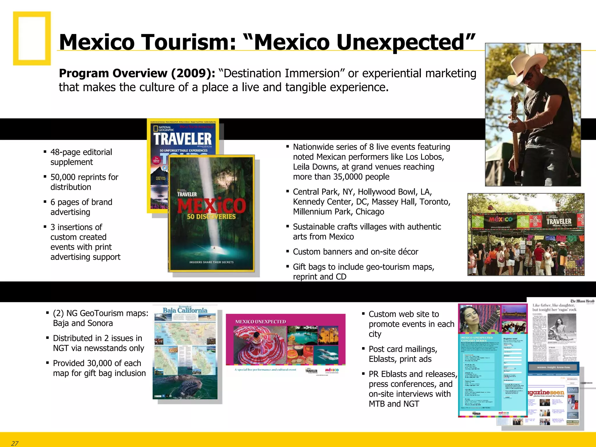 48-page editorial supplement 50,000 reprints for distribution 6 pages of brand advertising 3 insertions of custom created events with print advertising support (2) NG GeoTourism maps: Baja and Sonora Distributed in 2 issues in NGT via newsstands only Provided 30,000 of each map for gift bag inclusion Custom web site to promote events in each city Post card mailings, Eblasts, print ads PR Eblasts and releases, press conferences, and on-site interviews with MTB and NGT Nationwide series of 8 live events featuring noted Mexican performers like Los Lobos, Leila Downs, at grand venues reaching more than 35,0000 people Central Park, NY, Hollywood Bowl, LA, Kennedy Center, DC, Massey Hall, Toronto, Millennium Park, Chicago Sustainable crafts villages with authentic arts from Mexico Custom banners and on-site décor Gift bags to include geo-tourism maps, reprint and CD Program Overview (2009):  “Destination Immersion” or experiential marketing that makes the culture of a place a live and tangible experience. GEO-TOURISM MAPS PRINT EVENTS PROMOTIONS/PR Mexico Tourism: “Mexico Unexpected” 