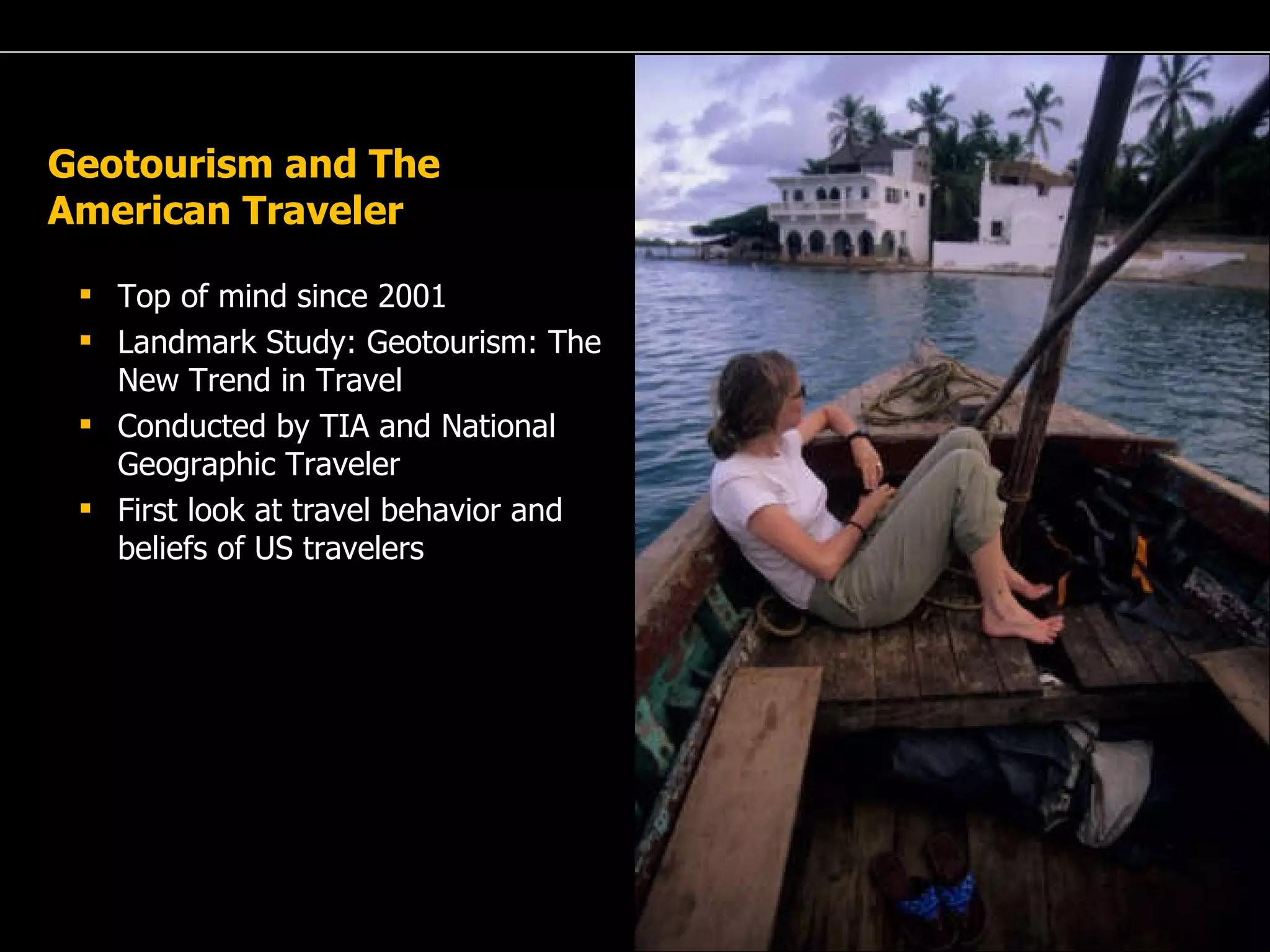 Geotourism and The American Traveler Top of mind since 2001 Landmark Study: Geotourism: The New Trend in Travel Conducted by TIA and National Geographic Traveler First look at travel behavior and beliefs of US travelers 
