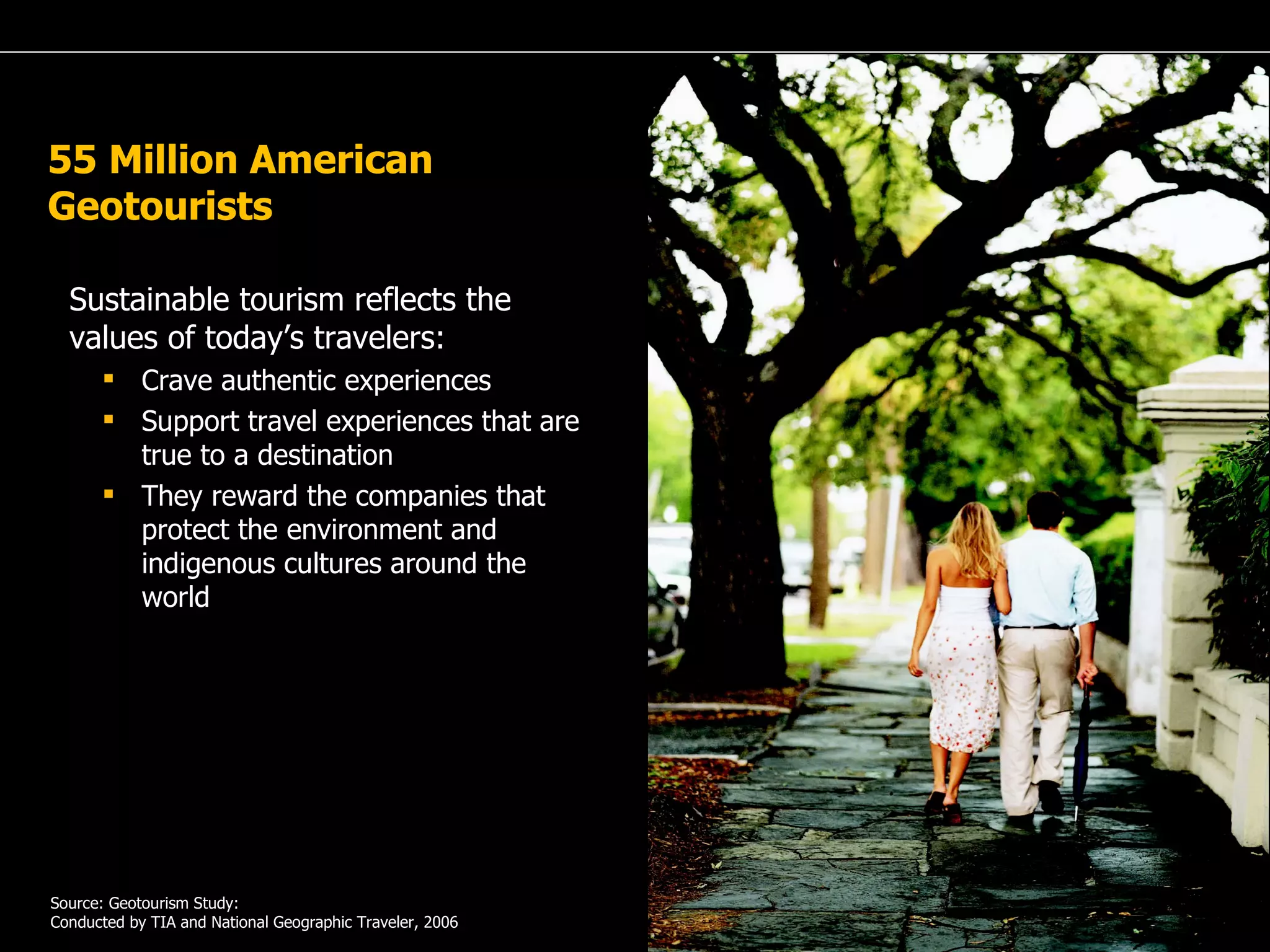 A Passion for Excellence 55 Million American Geotourists Sustainable tourism reflects the values of today’s travelers: Crave authentic experiences Support travel experiences that are true to a destination They reward the companies that protect the environment and indigenous cultures around the world Source: Geotourism Study: Conducted by TIA and National Geographic Traveler, 2006 