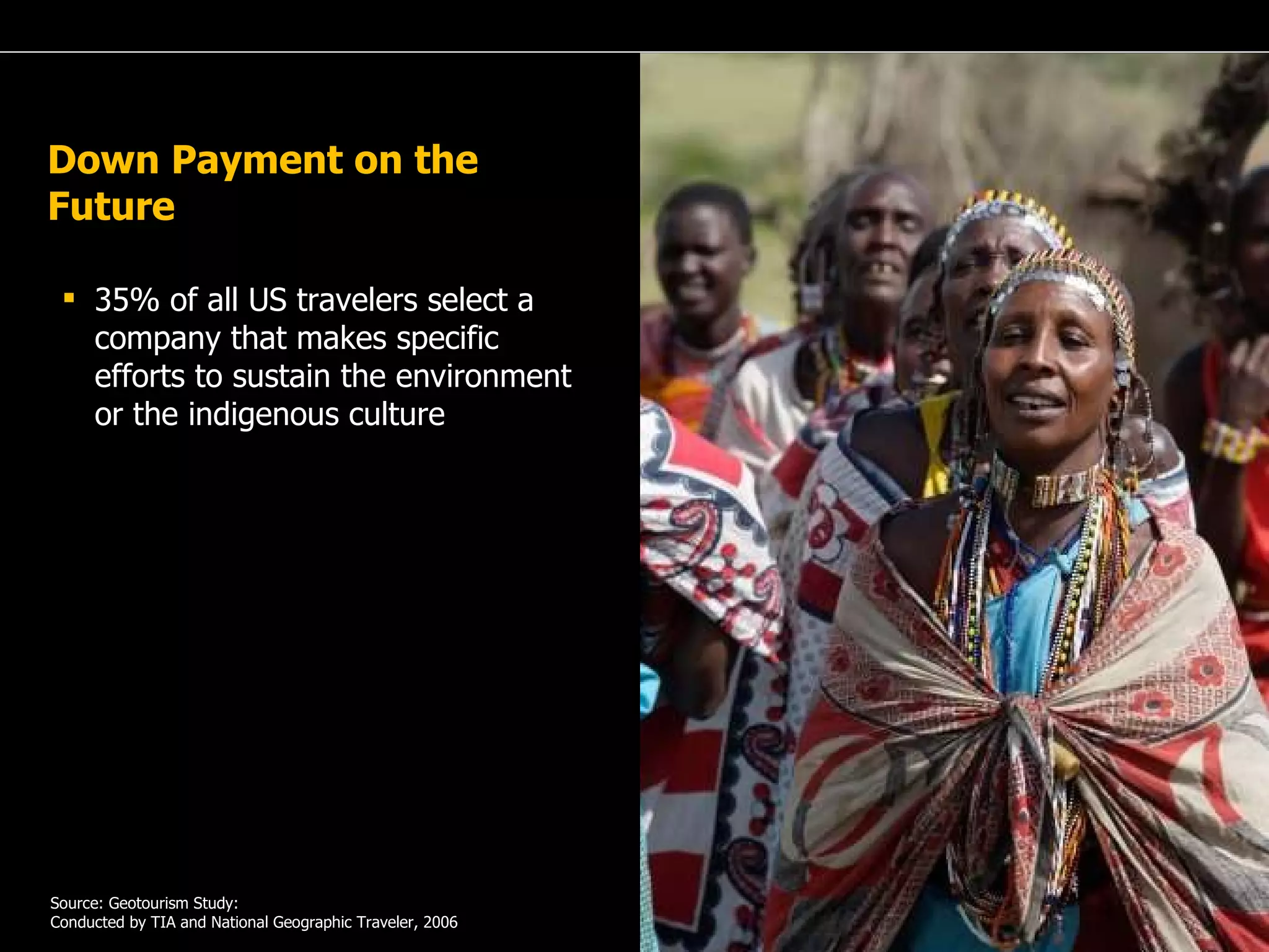 A Passion for Excellence Down Payment on the Future 35% of all US travelers select a company that makes specific efforts to sustain the environment or the indigenous culture Source: Geotourism Study: Conducted by TIA and National Geographic Traveler, 2006 