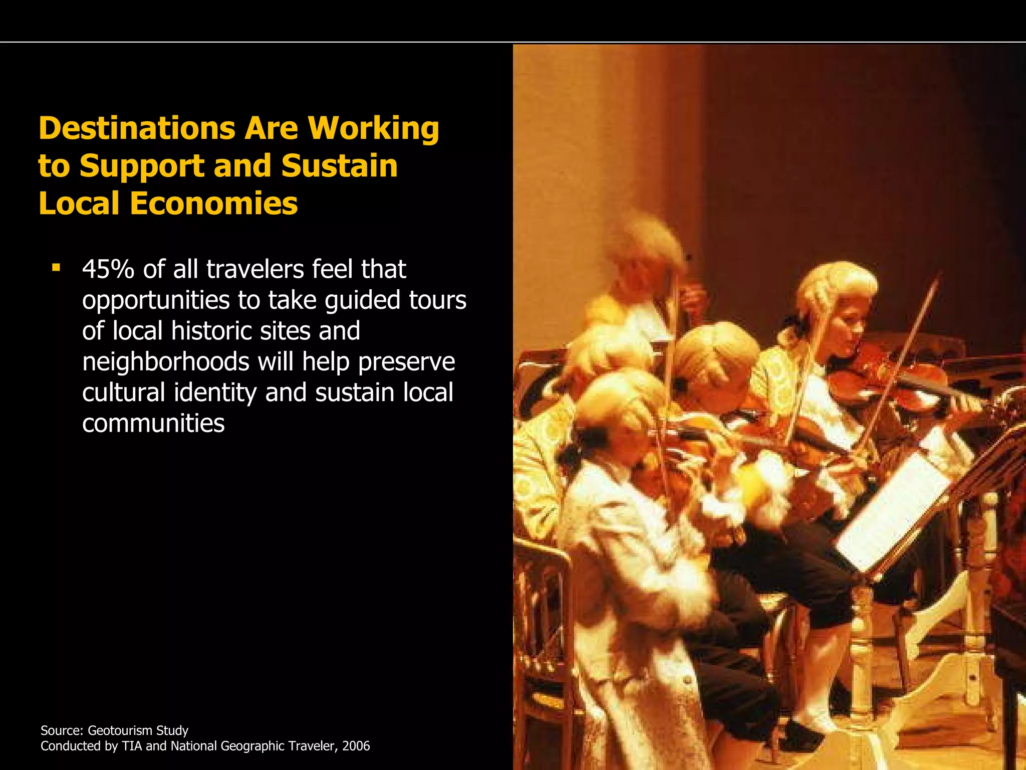 A Passion for Excellence 45% of all travelers feel that opportunities to take guided tours of local historic sites and neighborhoods will help preserve cultural identity and sustain local communities  … Source: Geotourism Study Conducted by TIA and National Geographic Traveler, 2006 Destinations Are Working to Support and Sustain Local Economies 