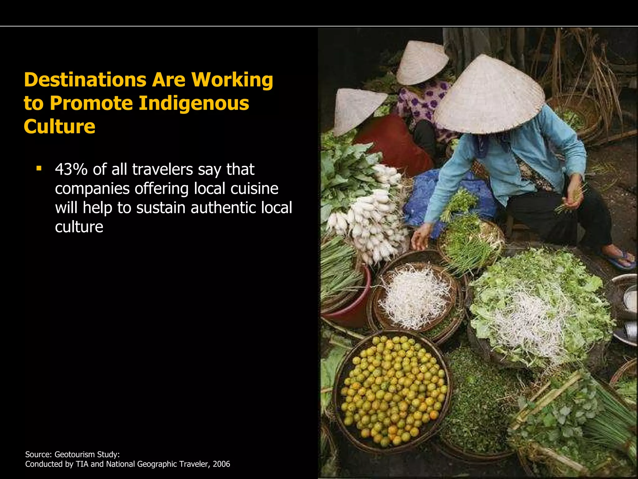 A Passion for Excellence 43% of all travelers say that companies offering local cuisine will help to sustain authentic local culture   Source: Geotourism Study: Conducted by TIA and National Geographic Traveler, 2006 Destinations Are Working to Promote Indigenous Culture  