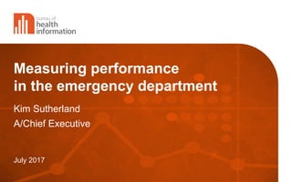 Measuring performance
in the emergency department
Kim Sutherland
A/Chief Executive
July 2017
 