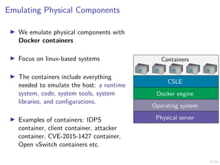 9/54
Emulating Physical Components
I We emulate physical components with
Docker containers
I Focus on linux-based systems
I The containers include everything
needed to emulate the host: a runtime
system, code, system tools, system
libraries, and configurations.
I Examples of containers: IDPS
container, client container, attacker
container, CVE-2015-1427 container,
Open vSwitch containers etc.
Containers
Physical server
Operating system
Docker engine
CSLE
 