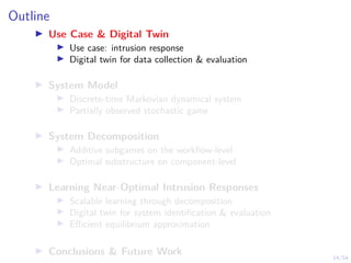 14/54
Outline
I Use Case & Digital Twin
I Use case: intrusion response
I Digital twin for data collection & evaluation
I System Model
I Discrete-time Markovian dynamical system
I Partially observed stochastic game
I System Decomposition
I Additive subgames on the workflow-level
I Optimal substructure on component-level
I Learning Near-Optimal Intrusion Responses
I Scalable learning through decomposition
I Digital twin for system identification & evaluation
I Efficient equilibrium approximation
I Conclusions & Future Work
 