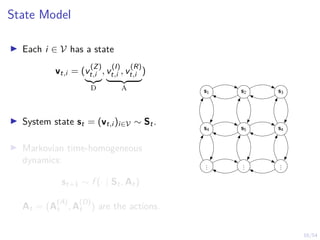 16/54
State Model
I Each i ∈ V has a state
vt,i = (v
(Z)
t,i
|{z}
D
, v
(I)
t,i , v
(R)
t,i
| {z }
A
)
I System state st = (vt,i )i∈V ∼ St.
I Markovian time-homogeneous
dynamics:
st+1 ∼ f (· | St, At)
At = (A
(A)
t , A
(D)
t ) are the actions.
s1 s2 s3
s4 s5 s4
.
.
.
.
.
.
.
.
.
 
