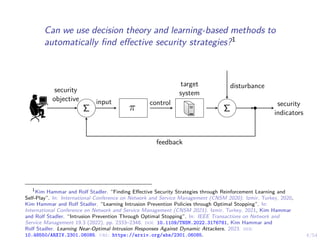 4/54
Can we use decision theory and learning-based methods to
automatically find effective security strategies?1
π
Σ Σ
security
objective
feedback
control
input
target
system
security
indicators
disturbance
1
Kim Hammar and Rolf Stadler. “Finding Effective Security Strategies through Reinforcement Learning and
Self-Play”. In: International Conference on Network and Service Management (CNSM 2020). Izmir, Turkey, 2020,
Kim Hammar and Rolf Stadler. “Learning Intrusion Prevention Policies through Optimal Stopping”. In:
International Conference on Network and Service Management (CNSM 2021). Izmir, Turkey, 2021, Kim Hammar
and Rolf Stadler. “Intrusion Prevention Through Optimal Stopping”. In: IEEE Transactions on Network and
Service Management 19.3 (2022), pp. 2333–2348. doi: 10.1109/TNSM.2022.3176781, Kim Hammar and
Rolf Stadler. Learning Near-Optimal Intrusion Responses Against Dynamic Attackers. 2023. doi:
10.48550/ARXIV.2301.06085. url: https://arxiv.org/abs/2301.06085.
 