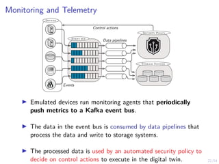 22/54
Monitoring and Telemetry
Devices
Event bus
Security Policy
Storage Systems
Control actions
Data pipelines
Events
I Emulated devices run monitoring agents that periodically
push metrics to a Kafka event bus.
I The data in the event bus is consumed by data pipelines that
process the data and write to storage systems.
I The processed data is used by an automated security policy to
decide on control actions to execute in the digital twin.
 