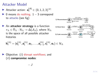 25/54
Attacker Model
I Attacker action: a
(A)
t ∈ {0, 1, 2, 3}|V|
I 0 means do nothing. 1 − 3 correspond
to attacks (see fig)
I An attacker strategy is a function
πA ∈ ΠA : HA → ∆(AA), where HA
is the space of all possible attacker
histories
h
(A)
t = (s
(A)
1 , a
(A)
1 , o1, . . . , a
(A)
t−1, s
(A)
t , ot) ∈ HA
I Objective: (i) disrupt workflows; and
(ii) compromise nodes:
− J
.
.
.
Attacker
login attempts
configure
Automated
system
Server
2) Brute-force
1) Reconnaissance
3) Code execution
Attacker Server
TCP SYN
TCP SYN ACK
port open
Attacker Service Server
malicious
request inject code
execution
 