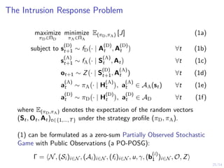 25/54
The Intrusion Response Problem
maximize
πD∈ΠD
minimize
πA∈ΠA
E(πD,πA) [J] (1a)
subject to s
(D)
t+1 ∼ fD · | A
(D)
t , A
(D)
t

∀t (1b)
s
(A)
t+1 ∼ fA · | S
(A)
t , At

∀t (1c)
ot+1 ∼ Z · | S
(D)
t+1, A
(A)
t ) ∀t (1d)
a
(A)
t ∼ πA · | H
(A)
t

, a
(A)
t ∈ AA(st) ∀t (1e)
a
(D)
t ∼ πD · | H
(D)
t

, a
(D)
t ∈ AD ∀t (1f)
where E(πD,πA) denotes the expectation of the random vectors
(St, Ot, At)t∈{1,...,T} under the strategy profile (πD, πA).
(1) can be formulated as a zero-sum Partially Observed Stochastic
Game with Public Observations (a PO-POSG):
Γ = hN, (Si )i∈N , (Ai )i∈N , (fi )i∈N , u, γ, (b
(i)
1 )i∈N , O, Zi
 