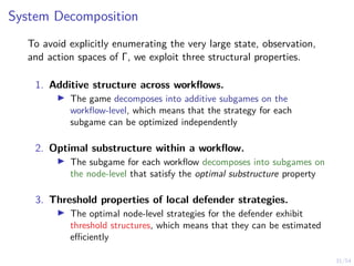 31/54
System Decomposition
To avoid explicitly enumerating the very large state, observation,
and action spaces of Γ, we exploit three structural properties.
1. Additive structure across workflows.
I The game decomposes into additive subgames on the
workflow-level, which means that the strategy for each
subgame can be optimized independently
2. Optimal substructure within a workflow.
I The subgame for each workflow decomposes into subgames on
the node-level that satisfy the optimal substructure property
3. Threshold properties of local defender strategies.
I The optimal node-level strategies for the defender exhibit
threshold structures, which means that they can be estimated
efficiently
 