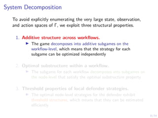31/54
System Decomposition
To avoid explicitly enumerating the very large state, observation,
and action spaces of Γ, we exploit three structural properties.
1. Additive structure across workflows.
I The game decomposes into additive subgames on the
workflow-level, which means that the strategy for each
subgame can be optimized independently
2. Optimal substructure within a workflow.
I The subgame for each workflow decomposes into subgames on
the node-level that satisfy the optimal substructure property
3. Threshold properties of local defender strategies.
I The optimal node-level strategies for the defender exhibit
threshold structures, which means that they can be estimated
efficiently
 