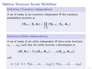 33/54
Additive Structure Across Workflows
Definition (Transition independence)
A set of nodes Q are transition independent iff the transition
probabilities factorize as
f (St+1 | St, At) =
Y
i∈Q
f (St+1,i | St,i , At,i )
Definition (Utility independence)
A set of nodes Q are utility independent iff there exists functions
u1, . . . , u|Q| such that the utility function u decomposes as
u(St, At) = f (u1(St,1, At,1), . . . , u1(St,|Q|, At,Q))
and
ui ≤ u0
i ⇐⇒ f (u1, . . . , ui , . . . , u|Q|) ≤ f (u1, . . . , u0
i , . . . , u|Q|)
 