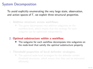 35/54
System Decomposition
To avoid explicitly enumerating the very large state, observation,
and action spaces of Γ, we exploit three structural properties.
1. Additive structure across workflows.
I The game decomposes into additive subgames on the
workflow-level, which means that the strategy for each
subgame can be optimized independently
2. Optimal substructure within a workflow.
I The subgame for each workflow decomposes into subgames on
the node-level that satisfy the optimal substructure property
3. Threshold properties of local defender strategies.
I The optimal node-level strategies for the defender exhibit
threshold structures, which means that they can be estimated
efficiently
 