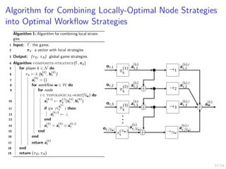 37/54
Algorithm for Combining Locally-Optimal Node Strategies
into Optimal Workflow Strategies
Algorithm 1: Algorithm for combining local strate-
gies
1 Input: Γ: the game,
2 πk: a vector with local strategies
3 Output: (πD, πA): global game strategies
4 Algorithm composite-strategy(Γ, πk)
5 for player k ∈ N do
6 πk ←λ (s
(k)
t , b
(k)
t )
7 a
(k)
t = ()
8 for workflow w ∈ W do
9 for node
i ∈ topological-sort(Vw) do
10 a
(k,i)
t ← π
(i)
k (s
(k)
t , b
(k)
t )
11 if gw 6→
a
(k)
t
t i then
12 a
(k,i)
t ← ⊥
13 end
14 a
(k)
t = a
(k)
t ⊕ a
(k,i)
t
15 end
16 end
17 return a
(k)
t
18 end
19 return (πD, πA)
π
(1)
k
→1
ot,1 a
(k)
t,1 a
(k),0
t,1
π
(2)
k
→2
⊕
ot,2 a
(k)
t,2 a
(k),0
t,2
π
(3)
k
→3
⊕
ot,3 a
(k)
t,3 a
(k),0
t,3
.
.
.
π
(|Vw|)
k
→|Vw|
⊕
ot,|Vw|
a
(k)
t,|Vw| a
(k),0
t,|Vw|
⊕ a
(k)
w
 