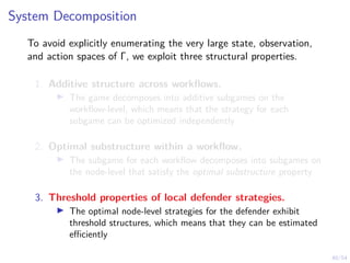 40/54
System Decomposition
To avoid explicitly enumerating the very large state, observation,
and action spaces of Γ, we exploit three structural properties.
1. Additive structure across workflows.
I The game decomposes into additive subgames on the
workflow-level, which means that the strategy for each
subgame can be optimized independently
2. Optimal substructure within a workflow.
I The subgame for each workflow decomposes into subgames on
the node-level that satisfy the optimal substructure property
3. Threshold properties of local defender strategies.
I The optimal node-level strategies for the defender exhibit
threshold structures, which means that they can be estimated
efficiently
 