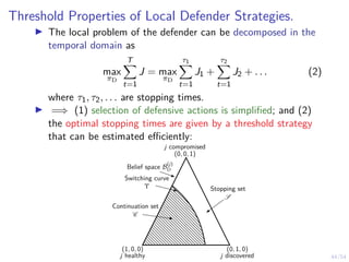 44/54
Threshold Properties of Local Defender Strategies.
I The local problem of the defender can be decomposed in the
temporal domain as
max
πD
T
X
t=1
J = max
πD
τ1
X
t=1
J1 +
τ2
X
t=1
J2 + . . . (2)
where τ1, τ2, . . . are stopping times.
I =⇒ (1) selection of defensive actions is simplified; and (2)
the optimal stopping times are given by a threshold strategy
that can be estimated efficiently:
Belief space B
(j)
D
Switching curve
Υ
Continuation set
C
Stopping set
S
(1, 0, 0)
j healthy
(0, 1, 0)
j discovered
(0, 0, 1)
j compromised
 