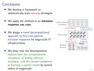 53/54
Conclusions
I We develop a framework to
automatically learn security strategies.
I We apply the method to an intrusion
response use case.
I We design a novel decompositional
approach to find near-optimal
intrusion responses for large-scale IT
infrastructures.
I We show that the decomposition
reduces both the computational
complexity of finding effective
strategies, and the sample complexity
of learning a system model by several
orders of magnitude.
s1,1 s1,2 s1,3 . . . s1,n
s2,1 s2,2 s2,3 . . . s2,n
.
.
.
.
.
.
.
.
.
.
.
.
.
.
.
Emulation
Target
System
Model Creation 
System Identification
Strategy Mapping
π
Selective
Replication
Strategy
Implementation π
Simulation 
Learning
 
