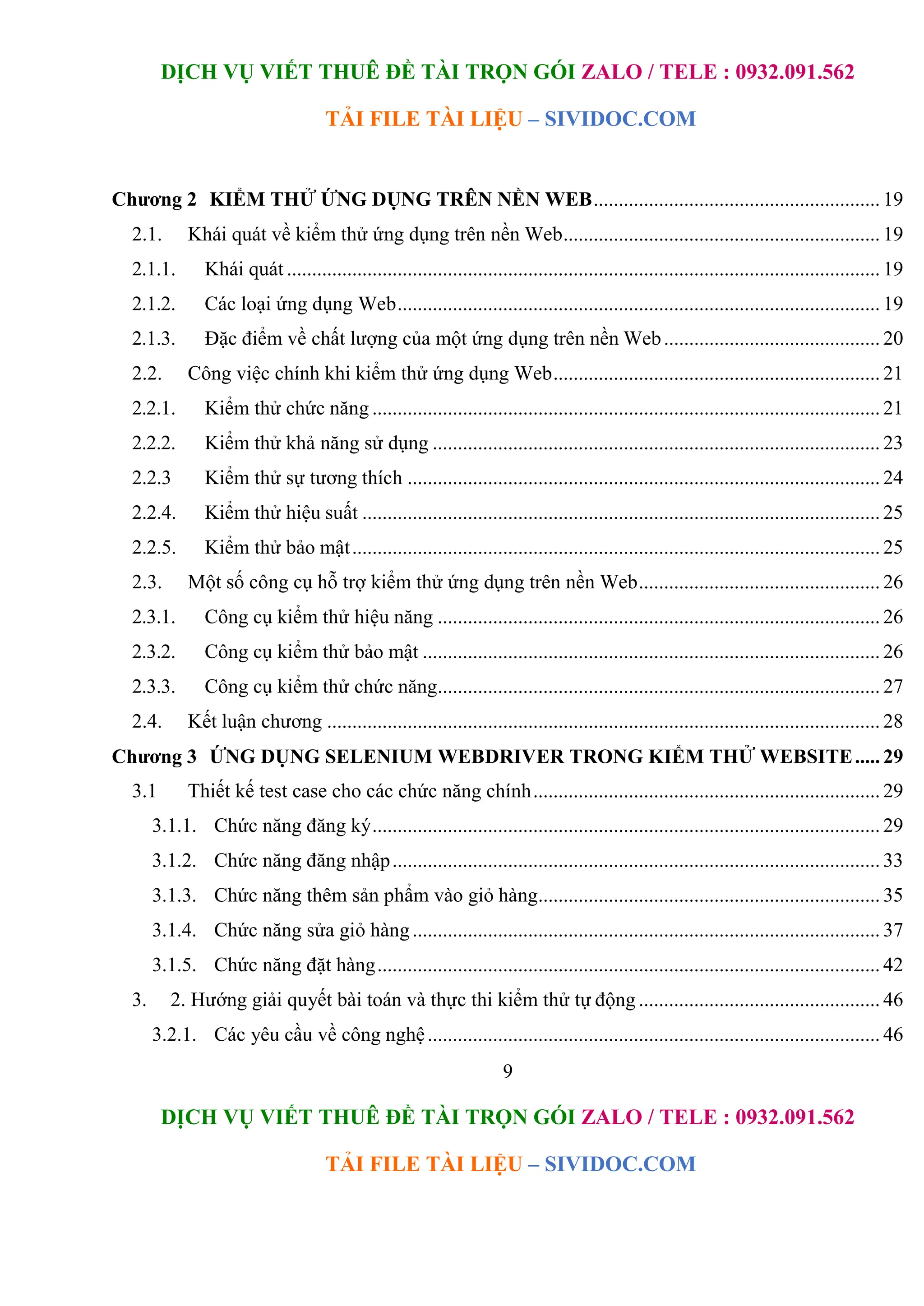 DỊCH VỤ VIẾT THUÊ ĐỀ TÀI TRỌN GÓI ZALO / TELE : 0932.091.562
TẢI FILE TÀI LIỆU – SIVIDOC.COM
9
DỊCH VỤ VIẾT THUÊ ĐỀ TÀI TRỌN GÓI ZALO / TELE : 0932.091.562
TẢI FILE TÀI LIỆU – SIVIDOC.COM
Chương 2 KIỂM THỬ ỨNG DỤNG TRÊN NỀN WEB......................................................... 19
2.1. Khái quát về kiểm thử ứng dụng trên nền Web............................................................... 19
2.1.1. Khái quát ...................................................................................................................... 19
2.1.2. Các loại ứng dụng Web................................................................................................ 19
2.1.3. Đặc điểm về chất lượng của một ứng dụng trên nền Web........................................... 20
2.2. Công việc chính khi kiểm thử ứng dụng Web................................................................. 21
2.2.1. Kiểm thử chức năng ..................................................................................................... 21
2.2.2. Kiểm thử khả năng sử dụng ......................................................................................... 23
2.2.3 Kiểm thử sự tương thích .............................................................................................. 24
2.2.4. Kiểm thử hiệu suất ....................................................................................................... 25
2.2.5. Kiểm thử bảo mật......................................................................................................... 25
2.3. Một số công cụ hỗ trợ kiểm thử ứng dụng trên nền Web................................................ 26
2.3.1. Công cụ kiểm thử hiệu năng ........................................................................................ 26
2.3.2. Công cụ kiểm thử bảo mật ........................................................................................... 26
2.3.3. Công cụ kiểm thử chức năng........................................................................................ 27
2.4. Kết luận chương .............................................................................................................. 28
Chương 3 ỨNG DỤNG SELENIUM WEBDRIVER TRONG KIỂM THỬ WEBSITE..... 29
3.1 Thiết kế test case cho các chức năng chính..................................................................... 29
3.1.1. Chức năng đăng ký..................................................................................................... 29
3.1.2. Chức năng đăng nhập................................................................................................. 33
3.1.3. Chức năng thêm sản phẩm vào giỏ hàng.................................................................... 35
3.1.4. Chức năng sửa giỏ hàng............................................................................................. 37
3.1.5. Chức năng đặt hàng.................................................................................................... 42
3. 2. Hướng giải quyết bài toán và thực thi kiểm thử tự động ................................................ 46
3.2.1. Các yêu cầu về công nghệ.......................................................................................... 46
 