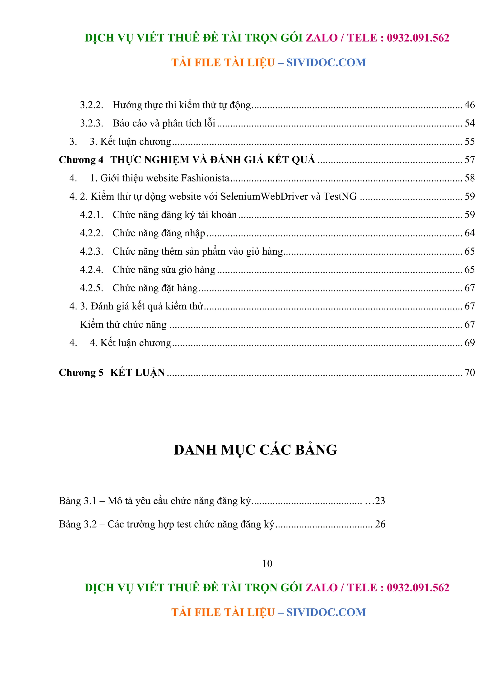 DỊCH VỤ VIẾT THUÊ ĐỀ TÀI TRỌN GÓI ZALO / TELE : 0932.091.562
TẢI FILE TÀI LIỆU – SIVIDOC.COM
10
DỊCH VỤ VIẾT THUÊ ĐỀ TÀI TRỌN GÓI ZALO / TELE : 0932.091.562
TẢI FILE TÀI LIỆU – SIVIDOC.COM
3.2.2. Hướng thực thi kiểm thử tự động................................................................................ 46
3.2.3. Báo cáo và phân tích lỗi............................................................................................. 54
3. 3. Kết luận chương.............................................................................................................. 55
Chương 4 THỰC NGHIỆM VÀ ĐÁNH GIÁ KẾT QUẢ ....................................................... 57
4. 1. Giới thiệu website Fashionista........................................................................................ 58
4. 2. Kiểm thử tự động website với SeleniumWebDriver và TestNG ....................................... 59
4.2.1. Chức năng đăng ký tài khoản..................................................................................... 59
4.2.2. Chức năng đăng nhập................................................................................................. 64
4.2.3. Chức năng thêm sản phẩm vào giỏ hàng.................................................................... 65
4.2.4. Chức năng sửa giỏ hàng ............................................................................................. 65
4.2.5. Chức năng đặt hàng.................................................................................................... 67
4. 3. Đánh giá kết quả kiểm thử.................................................................................................. 67
Kiểm thử chức năng ............................................................................................................... 67
4. 4. Kết luận chương.............................................................................................................. 69
Chương 5 KẾT LUẬN................................................................................................................ 70
DANH MỤC CÁC BẢNG
Bảng 3.1 – Mô tả yêu cầu chức năng đăng ký.......................................... …23
Bảng 3.2 – Các trường hợp test chức năng đăng ký..................................... 26
 