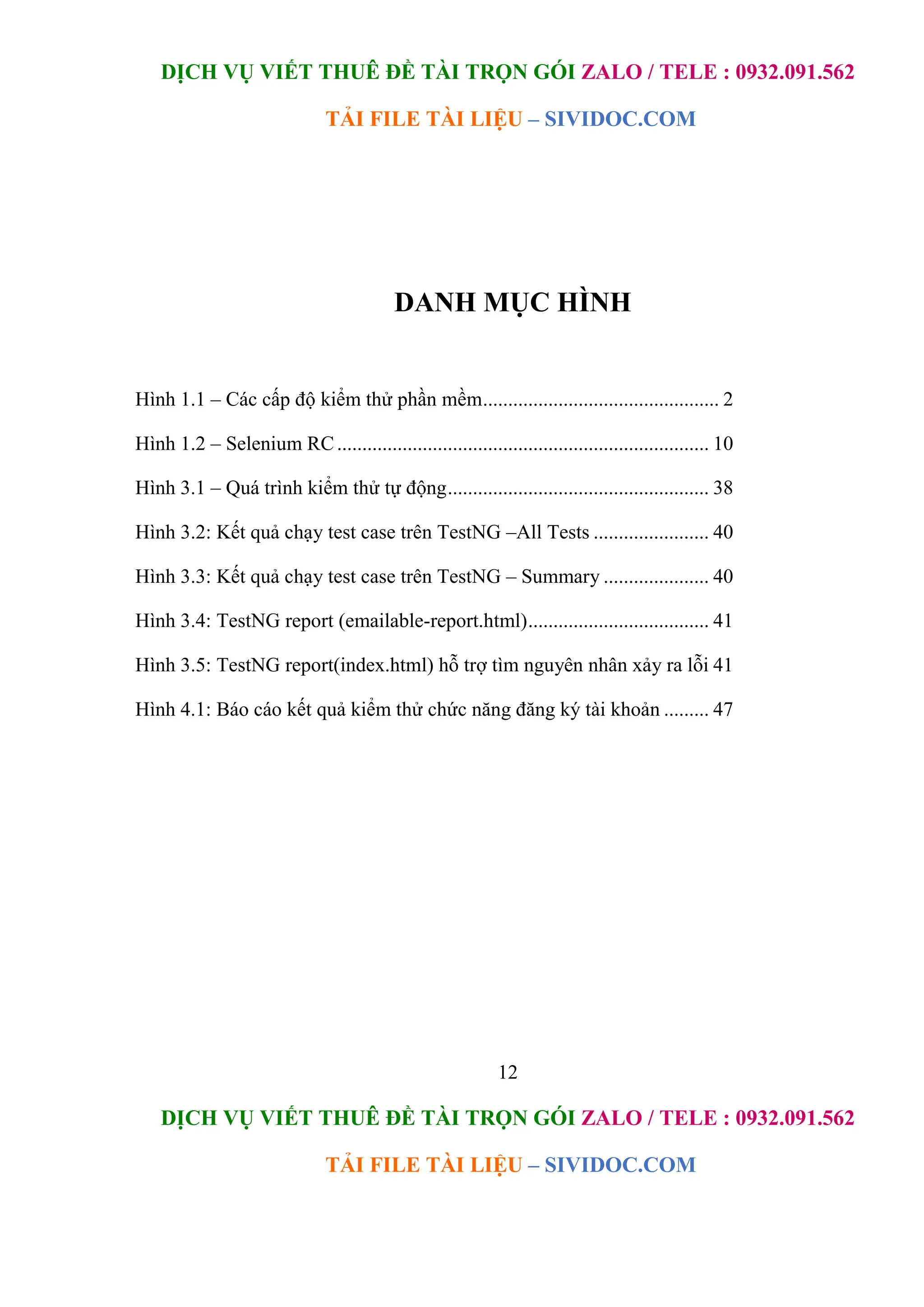 DỊCH VỤ VIẾT THUÊ ĐỀ TÀI TRỌN GÓI ZALO / TELE : 0932.091.562
TẢI FILE TÀI LIỆU – SIVIDOC.COM
12
DỊCH VỤ VIẾT THUÊ ĐỀ TÀI TRỌN GÓI ZALO / TELE : 0932.091.562
TẢI FILE TÀI LIỆU – SIVIDOC.COM
DANH MỤC HÌNH
Hình 1.1 – Các cấp độ kiểm thử phần mềm............................................... 2
Hình 1.2 – Selenium RC.......................................................................... 10
Hình 3.1 – Quá trình kiểm thử tự động.................................................... 38
Hình 3.2: Kết quả chạy test case trên TestNG –All Tests ....................... 40
Hình 3.3: Kết quả chạy test case trên TestNG – Summary ..................... 40
Hình 3.4: TestNG report (emailable-report.html).................................... 41
Hình 3.5: TestNG report(index.html) hỗ trợ tìm nguyên nhân xảy ra lỗi 41
Hình 4.1: Báo cáo kết quả kiểm thử chức năng đăng ký tài khoản ......... 47
 