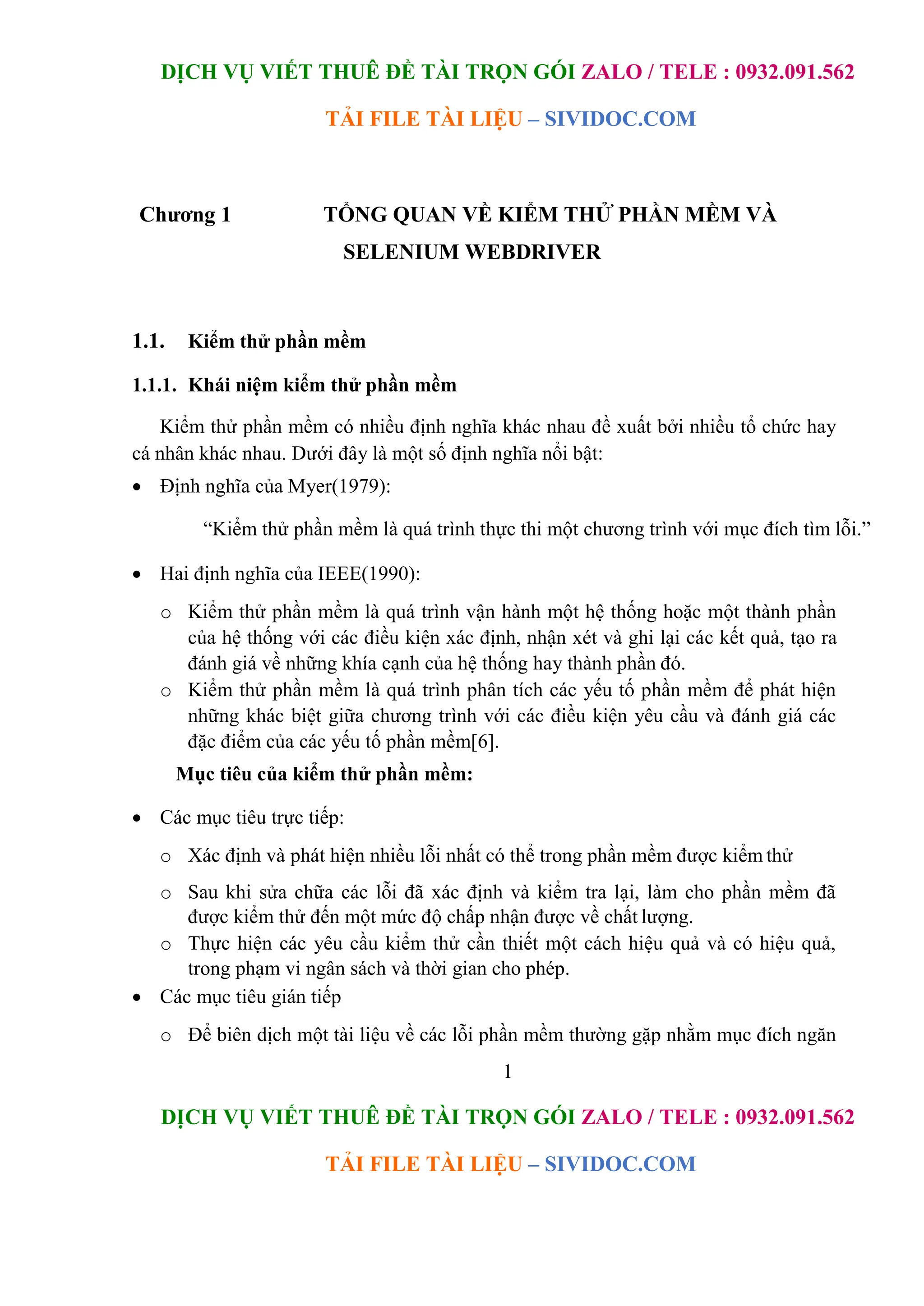 DỊCH VỤ VIẾT THUÊ ĐỀ TÀI TRỌN GÓI ZALO / TELE : 0932.091.562
TẢI FILE TÀI LIỆU – SIVIDOC.COM
1
DỊCH VỤ VIẾT THUÊ ĐỀ TÀI TRỌN GÓI ZALO / TELE : 0932.091.562
TẢI FILE TÀI LIỆU – SIVIDOC.COM
Chương 1 TỔNG QUAN VỀ KIỂM THỬ PHẦN MỀM VÀ
SELENIUM WEBDRIVER
1.1. Kiểm thử phần mềm
1.1.1. Khái niệm kiểm thử phần mềm
Kiểm thử phần mềm có nhiều định nghĩa khác nhau đề xuất bởi nhiều tổ chức hay
cá nhân khác nhau. Dưới đây là một số định nghĩa nổi bật:
 Định nghĩa của Myer(1979):
“Kiểm thử phần mềm là quá trình thực thi một chương trình với mục đích tìm lỗi.”
 Hai định nghĩa của IEEE(1990):
o Kiểm thử phần mềm là quá trình vận hành một hệ thống hoặc một thành phần
của hệ thống với các điều kiện xác định, nhận xét và ghi lại các kết quả, tạo ra
đánh giá về những khía cạnh của hệ thống hay thành phần đó.
o Kiểm thử phần mềm là quá trình phân tích các yếu tố phần mềm để phát hiện
những khác biệt giữa chương trình với các điều kiện yêu cầu và đánh giá các
đặc điểm của các yếu tố phần mềm[6].
Mục tiêu của kiểm thử phần mềm:
 Các mục tiêu trực tiếp:
o Xác định và phát hiện nhiều lỗi nhất có thể trong phần mềm được kiểm thử
o Sau khi sửa chữa các lỗi đã xác định và kiểm tra lại, làm cho phần mềm đã
được kiểm thử đến một mức độ chấp nhận được về chất lượng.
o Thực hiện các yêu cầu kiểm thử cần thiết một cách hiệu quả và có hiệu quả,
trong phạm vi ngân sách và thời gian cho phép.
 Các mục tiêu gián tiếp
o Để biên dịch một tài liệu về các lỗi phần mềm thường gặp nhằm mục đích ngăn
 