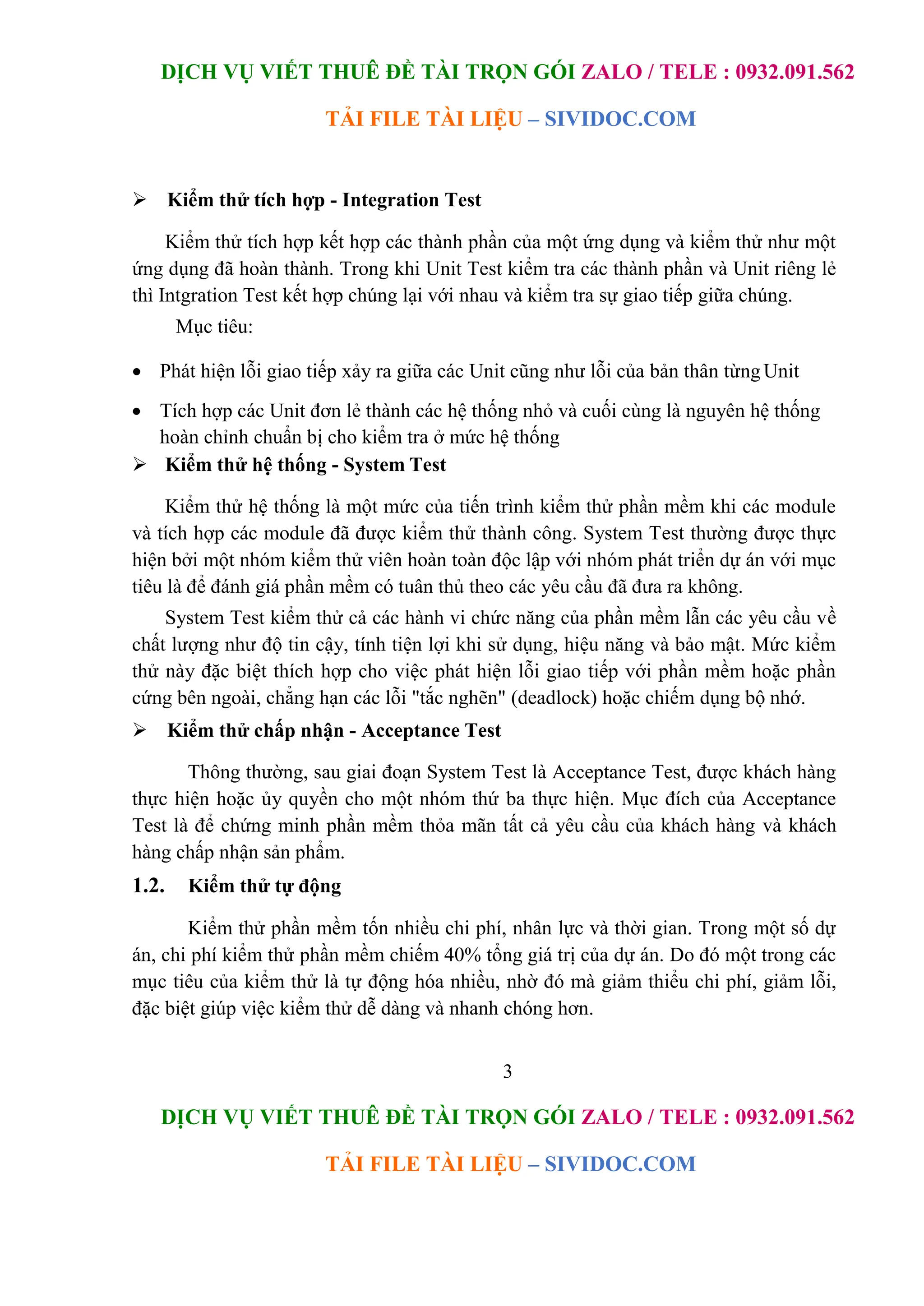 DỊCH VỤ VIẾT THUÊ ĐỀ TÀI TRỌN GÓI ZALO / TELE : 0932.091.562
TẢI FILE TÀI LIỆU – SIVIDOC.COM
3
DỊCH VỤ VIẾT THUÊ ĐỀ TÀI TRỌN GÓI ZALO / TELE : 0932.091.562
TẢI FILE TÀI LIỆU – SIVIDOC.COM
 Kiểm thử tích hợp - Integration Test
Kiểm thử tích hợp kết hợp các thành phần của một ứng dụng và kiểm thử như một
ứng dụng đã hoàn thành. Trong khi Unit Test kiểm tra các thành phần và Unit riêng lẻ
thì Intgration Test kết hợp chúng lại với nhau và kiểm tra sự giao tiếp giữa chúng.
Mục tiêu:
 Phát hiện lỗi giao tiếp xảy ra giữa các Unit cũng như lỗi của bản thân từng Unit
 Tích hợp các Unit đơn lẻ thành các hệ thống nhỏ và cuối cùng là nguyên hệ thống
hoàn chỉnh chuẩn bị cho kiểm tra ở mức hệ thống
 Kiểm thử hệ thống - System Test
Kiểm thử hệ thống là một mức của tiến trình kiểm thử phần mềm khi các module
và tích hợp các module đã được kiểm thử thành công. System Test thường được thực
hiện bởi một nhóm kiểm thử viên hoàn toàn độc lập với nhóm phát triển dự án với mục
tiêu là để đánh giá phần mềm có tuân thủ theo các yêu cầu đã đưa ra không.
System Test kiểm thử cả các hành vi chức năng của phần mềm lẫn các yêu cầu về
chất lượng như độ tin cậy, tính tiện lợi khi sử dụng, hiệu năng và bảo mật. Mức kiểm
thử này đặc biệt thích hợp cho việc phát hiện lỗi giao tiếp với phần mềm hoặc phần
cứng bên ngoài, chẳng hạn các lỗi "tắc nghẽn" (deadlock) hoặc chiếm dụng bộ nhớ.
 Kiểm thử chấp nhận - Acceptance Test
Thông thường, sau giai đoạn System Test là Acceptance Test, được khách hàng
thực hiện hoặc ủy quyền cho một nhóm thứ ba thực hiện. Mục đích của Acceptance
Test là để chứng minh phần mềm thỏa mãn tất cả yêu cầu của khách hàng và khách
hàng chấp nhận sản phẩm.
1.2. Kiểm thử tự động
Kiểm thử phần mềm tốn nhiều chi phí, nhân lực và thời gian. Trong một số dự
án, chi phí kiểm thử phần mềm chiếm 40% tổng giá trị của dự án. Do đó một trong các
mục tiêu của kiểm thử là tự động hóa nhiều, nhờ đó mà giảm thiểu chi phí, giảm lỗi,
đặc biệt giúp việc kiểm thử dễ dàng và nhanh chóng hơn.
 