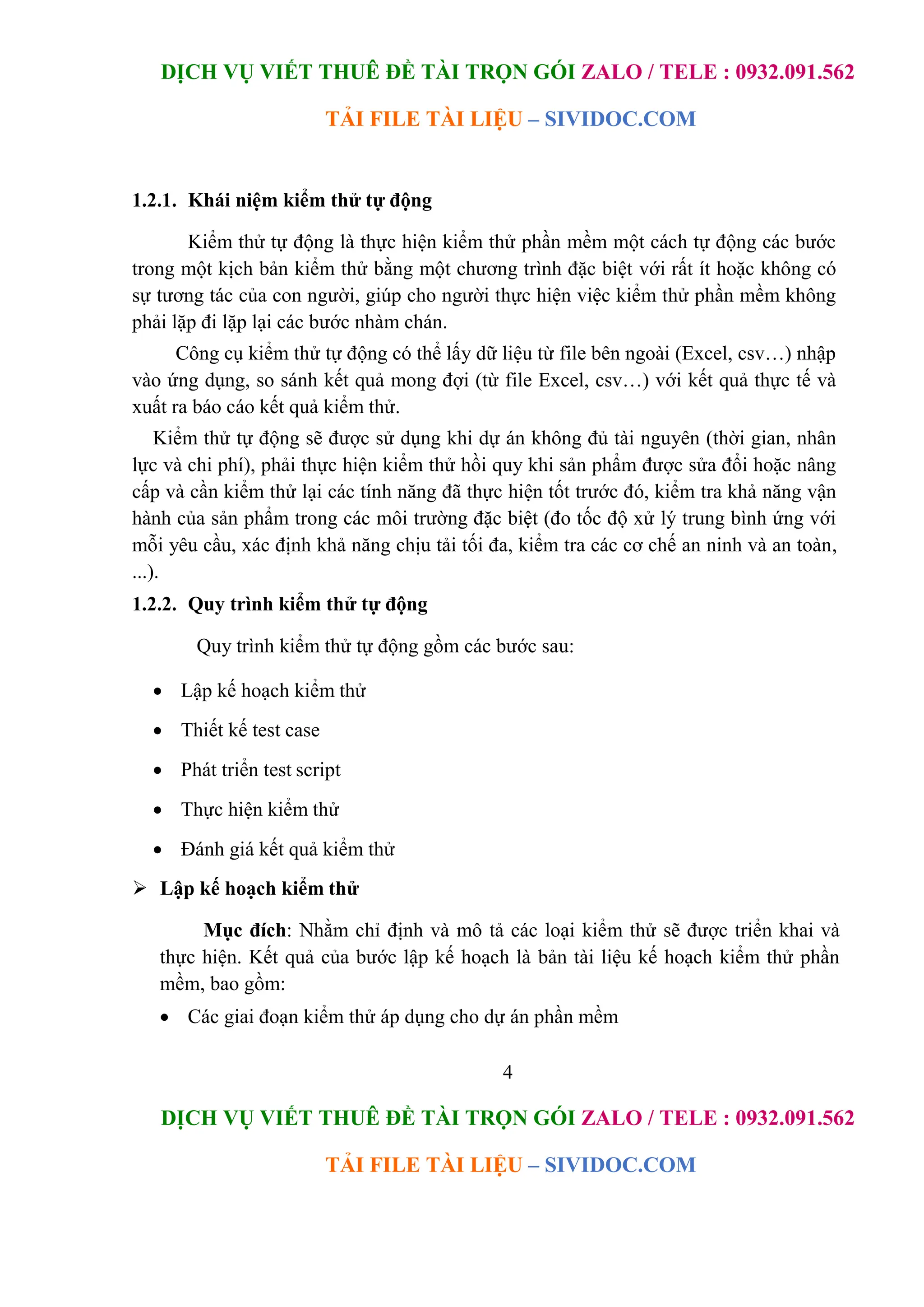 DỊCH VỤ VIẾT THUÊ ĐỀ TÀI TRỌN GÓI ZALO / TELE : 0932.091.562
TẢI FILE TÀI LIỆU – SIVIDOC.COM
4
DỊCH VỤ VIẾT THUÊ ĐỀ TÀI TRỌN GÓI ZALO / TELE : 0932.091.562
TẢI FILE TÀI LIỆU – SIVIDOC.COM
1.2.1. Khái niệm kiểm thử tự động
Kiểm thử tự động là thực hiện kiểm thử phần mềm một cách tự động các bước
trong một kịch bản kiểm thử bằng một chương trình đặc biệt với rất ít hoặc không có
sự tương tác của con người, giúp cho người thực hiện việc kiểm thử phần mềm không
phải lặp đi lặp lại các bước nhàm chán.
Công cụ kiểm thử tự động có thể lấy dữ liệu từ file bên ngoài (Excel, csv…) nhập
vào ứng dụng, so sánh kết quả mong đợi (từ file Excel, csv…) với kết quả thực tế và
xuất ra báo cáo kết quả kiểm thử.
Kiểm thử tự động sẽ được sử dụng khi dự án không đủ tài nguyên (thời gian, nhân
lực và chi phí), phải thực hiện kiểm thử hồi quy khi sản phẩm được sửa đổi hoặc nâng
cấp và cần kiểm thử lại các tính năng đã thực hiện tốt trước đó, kiểm tra khả năng vận
hành của sản phẩm trong các môi trường đặc biệt (đo tốc độ xử lý trung bình ứng với
mỗi yêu cầu, xác định khả năng chịu tải tối đa, kiểm tra các cơ chế an ninh và an toàn,
...).
1.2.2. Quy trình kiểm thử tự động
Quy trình kiểm thử tự động gồm các bước sau:
 Lập kế hoạch kiểm thử
 Thiết kế test case
 Phát triển test script
 Thực hiện kiểm thử
 Đánh giá kết quả kiểm thử
 Lập kế hoạch kiểm thử
Mục đích: Nhằm chỉ định và mô tả các loại kiểm thử sẽ được triển khai và
thực hiện. Kết quả của bước lập kế hoạch là bản tài liệu kế hoạch kiểm thử phần
mềm, bao gồm:
 Các giai đoạn kiểm thử áp dụng cho dự án phần mềm
 