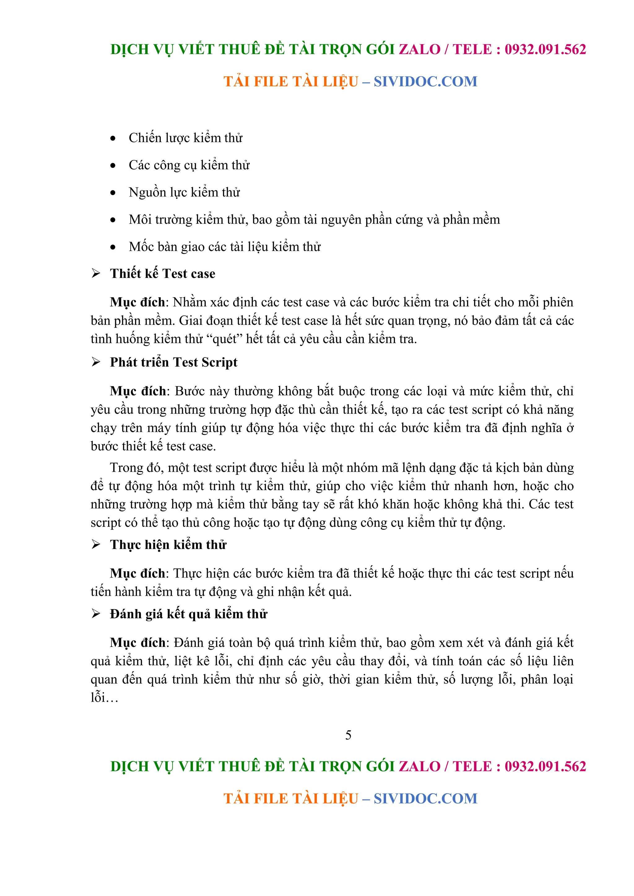 DỊCH VỤ VIẾT THUÊ ĐỀ TÀI TRỌN GÓI ZALO / TELE : 0932.091.562
TẢI FILE TÀI LIỆU – SIVIDOC.COM
5
DỊCH VỤ VIẾT THUÊ ĐỀ TÀI TRỌN GÓI ZALO / TELE : 0932.091.562
TẢI FILE TÀI LIỆU – SIVIDOC.COM
 Chiến lược kiểm thử
 Các công cụ kiểm thử
 Nguồn lực kiểm thử
 Môi trường kiểm thử, bao gồm tài nguyên phần cứng và phần mềm
 Mốc bàn giao các tài liệu kiểm thử
 Thiết kế Test case
Mục đích: Nhằm xác định các test case và các bước kiểm tra chi tiết cho mỗi phiên
bản phần mềm. Giai đoạn thiết kế test case là hết sức quan trọng, nó bảo đảm tất cả các
tình huống kiểm thử “quét” hết tất cả yêu cầu cần kiểm tra.
 Phát triển Test Script
Mục đích: Bước này thường không bắt buộc trong các loại và mức kiểm thử, chỉ
yêu cầu trong những trường hợp đặc thù cần thiết kế, tạo ra các test script có khả năng
chạy trên máy tính giúp tự động hóa việc thực thi các bước kiểm tra đã định nghĩa ở
bước thiết kế test case.
Trong đó, một test script được hiểu là một nhóm mã lệnh dạng đặc tả kịch bản dùng
để tự động hóa một trình tự kiểm thử, giúp cho việc kiểm thử nhanh hơn, hoặc cho
những trường hợp mà kiểm thử bằng tay sẽ rất khó khăn hoặc không khả thi. Các test
script có thể tạo thủ công hoặc tạo tự động dùng công cụ kiểm thử tự động.
 Thực hiện kiểm thử
Mục đích: Thực hiện các bước kiểm tra đã thiết kế hoặc thực thi các test script nếu
tiến hành kiểm tra tự động và ghi nhận kết quả.
 Đánh giá kết quả kiểm thử
Mục đích: Đánh giá toàn bộ quá trình kiểm thử, bao gồm xem xét và đánh giá kết
quả kiểm thử, liệt kê lỗi, chỉ định các yêu cầu thay đổi, và tính toán các số liệu liên
quan đến quá trình kiểm thử như số giờ, thời gian kiểm thử, số lượng lỗi, phân loại
lỗi…
 