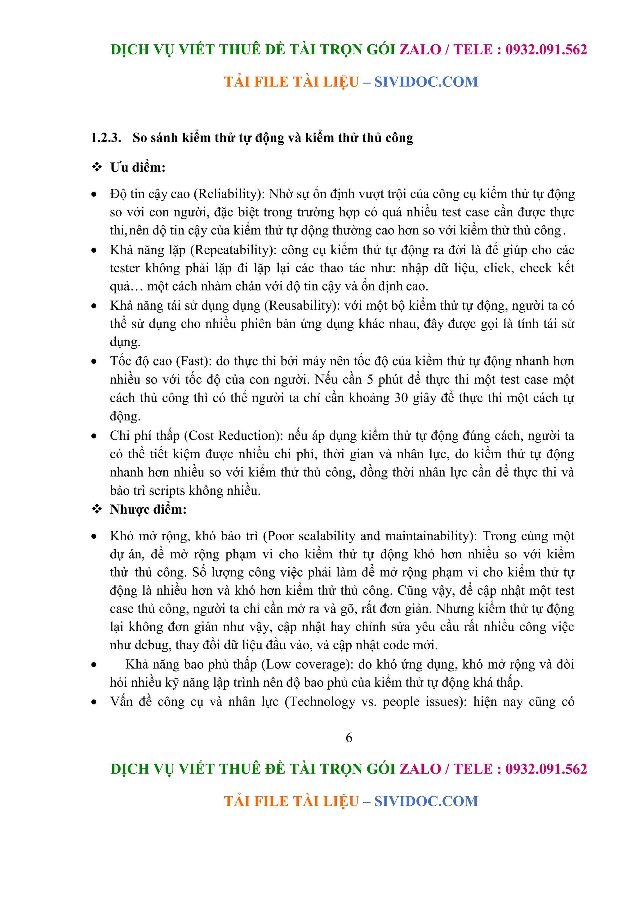 DỊCH VỤ VIẾT THUÊ ĐỀ TÀI TRỌN GÓI ZALO / TELE : 0932.091.562
TẢI FILE TÀI LIỆU – SIVIDOC.COM
6
DỊCH VỤ VIẾT THUÊ ĐỀ TÀI TRỌN GÓI ZALO / TELE : 0932.091.562
TẢI FILE TÀI LIỆU – SIVIDOC.COM
1.2.3. So sánh kiểm thử tự động và kiểm thử thủ công
 Ưu điểm:
 Độ tin cậy cao (Reliability): Nhờ sự ổn định vượt trội của công cụ kiểm thử tự động
so với con người, đặc biệt trong trường hợp có quá nhiều test case cần được thực
thi,nên độ tin cậy của kiểm thử tự động thường cao hơn so với kiểm thử thủ công.
 Khả năng lặp (Repeatability): công cụ kiểm thử tự động ra đời là để giúp cho các
tester không phải lặp đi lặp lại các thao tác như: nhập dữ liệu, click, check kết
quả… một cách nhàm chán với độ tin cậy và ổn định cao.
 Khả năng tái sử dụng dụng (Reusability): với một bộ kiểm thử tự động, người ta có
thể sử dụng cho nhiều phiên bản ứng dụng khác nhau, đây được gọi là tính tái sử
dụng.
 Tốc độ cao (Fast): do thực thi bởi máy nên tốc độ của kiểm thử tự động nhanh hơn
nhiều so với tốc độ của con người. Nếu cần 5 phút để thực thi một test case một
cách thủ công thì có thể người ta chỉ cần khoảng 30 giây để thực thi một cách tự
động.
 Chi phí thấp (Cost Reduction): nếu áp dụng kiểm thử tự động đúng cách, người ta
có thể tiết kiệm được nhiều chi phí, thời gian và nhân lực, do kiểm thử tự động
nhanh hơn nhiều so với kiểm thử thủ công, đồng thời nhân lực cần để thực thi và
bảo trì scripts không nhiều.
 Nhược điểm:
 Khó mở rộng, khó bảo trì (Poor scalability and maintainability): Trong cùng một
dự án, để mở rộng phạm vi cho kiểm thử tự động khó hơn nhiều so với kiểm
thử thủ công. Số lượng công việc phải làm để mở rộng phạm vi cho kiểm thử tự
động là nhiều hơn và khó hơn kiểm thử thủ công. Cũng vậy, để cập nhật một test
case thủ công, người ta chỉ cần mở ra và gõ, rất đơn giản. Nhưng kiểm thử tự động
lại không đơn giản như vậy, cập nhật hay chỉnh sửa yêu cầu rất nhiều công việc
như debug, thay đổi dữ liệu đầu vào, và cập nhật code mới.
 Khả năng bao phủ thấp (Low coverage): do khó ứng dụng, khó mở rộng và đòi
hỏi nhiều kỹ năng lập trình nên độ bao phủ của kiểm thử tự động khá thấp.
 Vấn đề công cụ và nhân lực (Technology vs. people issues): hiện nay cũng có
 