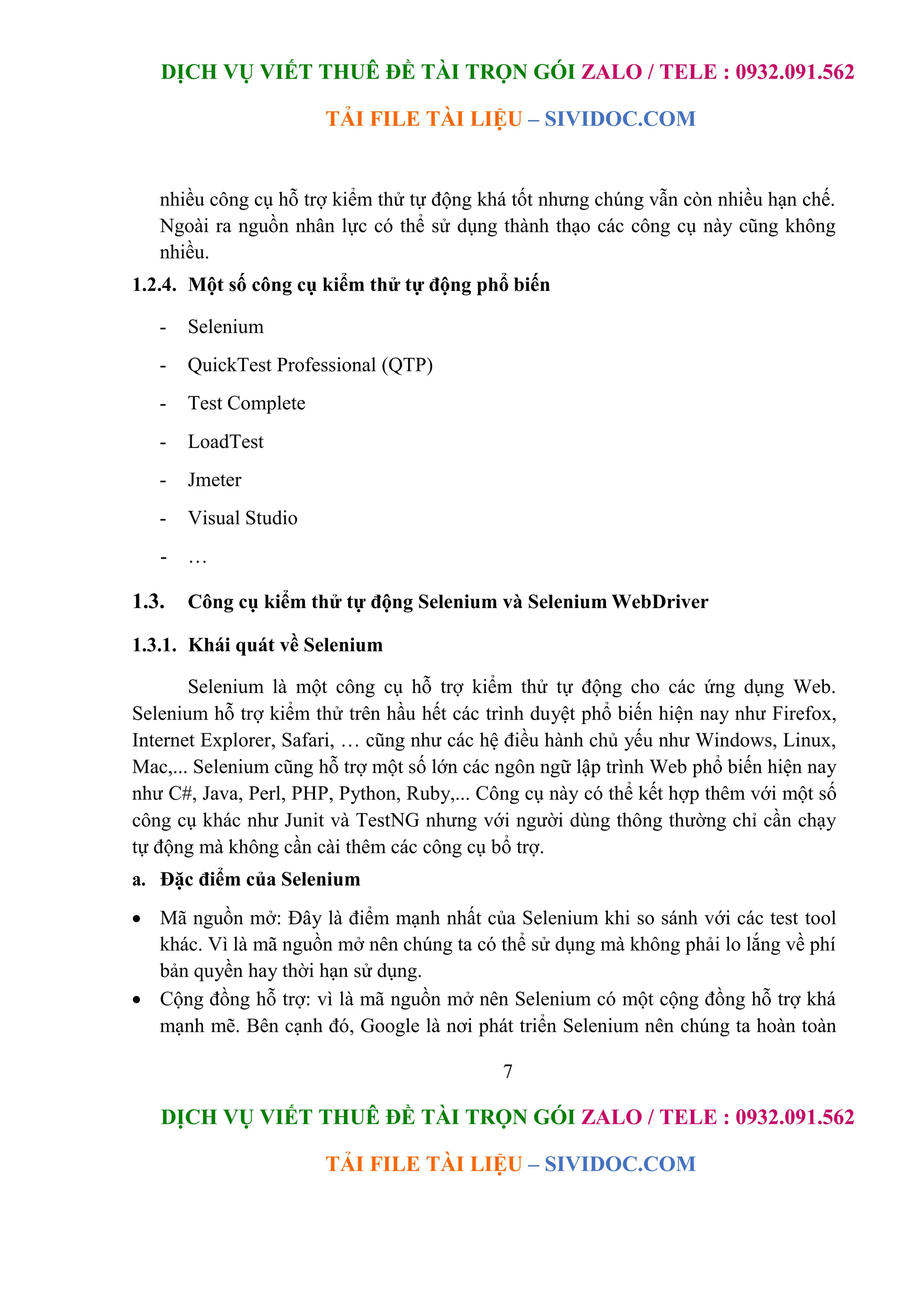 DỊCH VỤ VIẾT THUÊ ĐỀ TÀI TRỌN GÓI ZALO / TELE : 0932.091.562
TẢI FILE TÀI LIỆU – SIVIDOC.COM
7
DỊCH VỤ VIẾT THUÊ ĐỀ TÀI TRỌN GÓI ZALO / TELE : 0932.091.562
TẢI FILE TÀI LIỆU – SIVIDOC.COM
nhiều công cụ hỗ trợ kiểm thử tự động khá tốt nhưng chúng vẫn còn nhiều hạn chế.
Ngoài ra nguồn nhân lực có thể sử dụng thành thạo các công cụ này cũng không
nhiều.
1.2.4. Một số công cụ kiểm thử tự động phổ biến
- Selenium
- QuickTest Professional (QTP)
- Test Complete
- LoadTest
- Jmeter
- Visual Studio
- …
1.3. Công cụ kiểm thử tự động Selenium và Selenium WebDriver
1.3.1. Khái quát về Selenium
Selenium là một công cụ hỗ trợ kiểm thử tự động cho các ứng dụng Web.
Selenium hỗ trợ kiểm thử trên hầu hết các trình duyệt phổ biến hiện nay như Firefox,
Internet Explorer, Safari, … cũng như các hệ điều hành chủ yếu như Windows, Linux,
Mac,... Selenium cũng hỗ trợ một số lớn các ngôn ngữ lập trình Web phổ biến hiện nay
như C#, Java, Perl, PHP, Python, Ruby,... Công cụ này có thể kết hợp thêm với một số
công cụ khác như Junit và TestNG nhưng với người dùng thông thường chỉ cần chạy
tự động mà không cần cài thêm các công cụ bổ trợ.
a. Đặc điểm của Selenium
 Mã nguồn mở: Đây là điểm mạnh nhất của Selenium khi so sánh với các test tool
khác. Vì là mã nguồn mở nên chúng ta có thể sử dụng mà không phải lo lắng về phí
bản quyền hay thời hạn sử dụng.
 Cộng đồng hỗ trợ: vì là mã nguồn mở nên Selenium có một cộng đồng hỗ trợ khá
mạnh mẽ. Bên cạnh đó, Google là nơi phát triển Selenium nên chúng ta hoàn toàn
 
