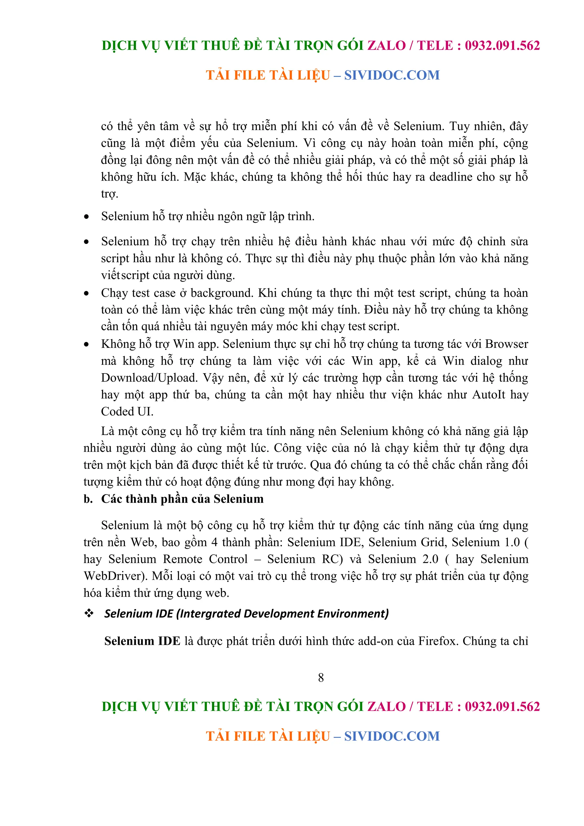 DỊCH VỤ VIẾT THUÊ ĐỀ TÀI TRỌN GÓI ZALO / TELE : 0932.091.562
TẢI FILE TÀI LIỆU – SIVIDOC.COM
8
DỊCH VỤ VIẾT THUÊ ĐỀ TÀI TRỌN GÓI ZALO / TELE : 0932.091.562
TẢI FILE TÀI LIỆU – SIVIDOC.COM
có thể yên tâm về sự hổ trợ miễn phí khi có vấn đề về Selenium. Tuy nhiên, đây
cũng là một điểm yếu của Selenium. Vì công cụ này hoàn toàn miễn phí, cộng
đồng lại đông nên một vấn đề có thể nhiều giải pháp, và có thể một số giải pháp là
không hữu ích. Mặc khác, chúng ta không thể hối thúc hay ra deadline cho sự hỗ
trợ.
 Selenium hỗ trợ nhiều ngôn ngữ lập trình.
 Selenium hỗ trợ chạy trên nhiều hệ điều hành khác nhau với mức độ chỉnh sửa
script hầu như là không có. Thực sự thì điều này phụ thuộc phần lớn vào khả năng
viếtscript của người dùng.
 Chạy test case ở background. Khi chúng ta thực thi một test script, chúng ta hoàn
toàn có thể làm việc khác trên cùng một máy tính. Điều này hỗ trợ chúng ta không
cần tốn quá nhiều tài nguyên máy móc khi chạy test script.
 Không hỗ trợ Win app. Selenium thực sự chỉ hỗ trợ chúng ta tương tác với Browser
mà không hỗ trợ chúng ta làm việc với các Win app, kể cả Win dialog như
Download/Upload. Vậy nên, để xử lý các trường hợp cần tương tác với hệ thống
hay một app thứ ba, chúng ta cần một hay nhiều thư viện khác như AutoIt hay
Coded UI.
Là một công cụ hỗ trợ kiểm tra tính năng nên Selenium không có khả năng giả lập
nhiều người dùng ảo cùng một lúc. Công việc của nó là chạy kiểm thử tự động dựa
trên một kịch bản đã được thiết kế từ trước. Qua đó chúng ta có thể chắc chắn rằng đối
tượng kiểm thử có hoạt động đúng như mong đợi hay không.
b. Các thành phần của Selenium
Selenium là một bộ công cụ hỗ trợ kiểm thử tự động các tính năng của ứng dụng
trên nền Web, bao gồm 4 thành phần: Selenium IDE, Selenium Grid, Selenium 1.0 (
hay Selenium Remote Control – Selenium RC) và Selenium 2.0 ( hay Selenium
WebDriver). Mỗi loại có một vai trò cụ thể trong việc hỗ trợ sự phát triển của tự động
hóa kiểm thử ứng dụng web.
 Selenium IDE (Intergrated Development Environment)
Selenium IDE là được phát triển dưới hình thức add-on của Firefox. Chúng ta chỉ
 