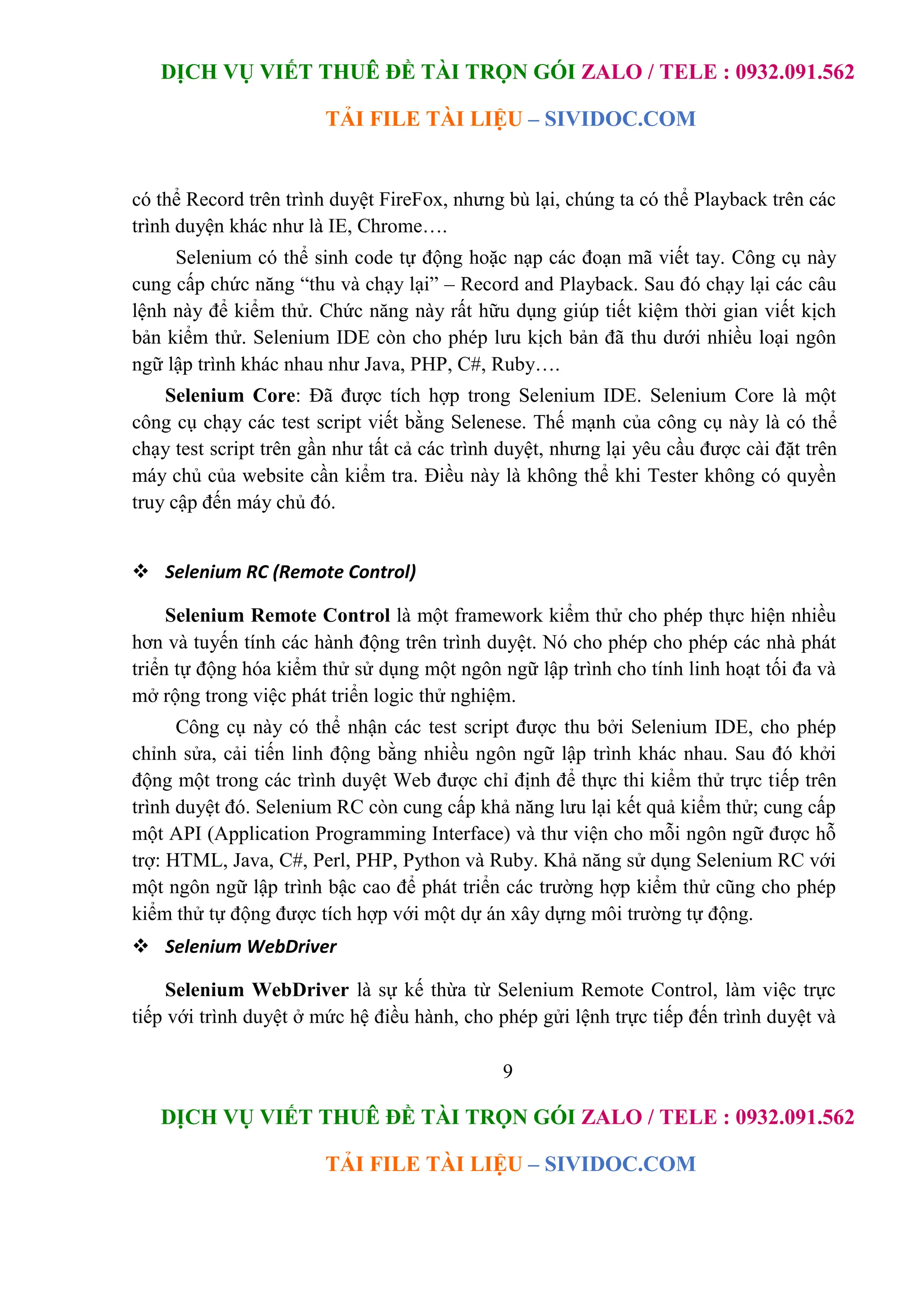 DỊCH VỤ VIẾT THUÊ ĐỀ TÀI TRỌN GÓI ZALO / TELE : 0932.091.562
TẢI FILE TÀI LIỆU – SIVIDOC.COM
9
DỊCH VỤ VIẾT THUÊ ĐỀ TÀI TRỌN GÓI ZALO / TELE : 0932.091.562
TẢI FILE TÀI LIỆU – SIVIDOC.COM
có thể Record trên trình duyệt FireFox, nhưng bù lại, chúng ta có thể Playback trên các
trình duyện khác như là IE, Chrome….
Selenium có thể sinh code tự động hoặc nạp các đoạn mã viết tay. Công cụ này
cung cấp chức năng “thu và chạy lại” – Record and Playback. Sau đó chạy lại các câu
lệnh này để kiểm thử. Chức năng này rất hữu dụng giúp tiết kiệm thời gian viết kịch
bản kiểm thử. Selenium IDE còn cho phép lưu kịch bản đã thu dưới nhiều loại ngôn
ngữ lập trình khác nhau như Java, PHP, C#, Ruby….
Selenium Core: Đã được tích hợp trong Selenium IDE. Selenium Core là một
công cụ chạy các test script viết bằng Selenese. Thế mạnh của công cụ này là có thể
chạy test script trên gần như tất cả các trình duyệt, nhưng lại yêu cầu được cài đặt trên
máy chủ của website cần kiểm tra. Điều này là không thể khi Tester không có quyền
truy cập đến máy chủ đó.
 Selenium RC (Remote Control)
Selenium Remote Control là một framework kiểm thử cho phép thực hiện nhiều
hơn và tuyến tính các hành động trên trình duyệt. Nó cho phép cho phép các nhà phát
triển tự động hóa kiểm thử sử dụng một ngôn ngữ lập trình cho tính linh hoạt tối đa và
mở rộng trong việc phát triển logic thử nghiệm.
Công cụ này có thể nhận các test script được thu bởi Selenium IDE, cho phép
chỉnh sửa, cải tiến linh động bằng nhiều ngôn ngữ lập trình khác nhau. Sau đó khởi
động một trong các trình duyệt Web được chỉ định để thực thi kiểm thử trực tiếp trên
trình duyệt đó. Selenium RC còn cung cấp khả năng lưu lại kết quả kiểm thử; cung cấp
một API (Application Programming Interface) và thư viện cho mỗi ngôn ngữ được hỗ
trợ: HTML, Java, C#, Perl, PHP, Python và Ruby. Khả năng sử dụng Selenium RC với
một ngôn ngữ lập trình bậc cao để phát triển các trường hợp kiểm thử cũng cho phép
kiểm thử tự động được tích hợp với một dự án xây dựng môi trường tự động.
 Selenium WebDriver
Selenium WebDriver là sự kế thừa từ Selenium Remote Control, làm việc trực
tiếp với trình duyệt ở mức hệ điều hành, cho phép gửi lệnh trực tiếp đến trình duyệt và
 