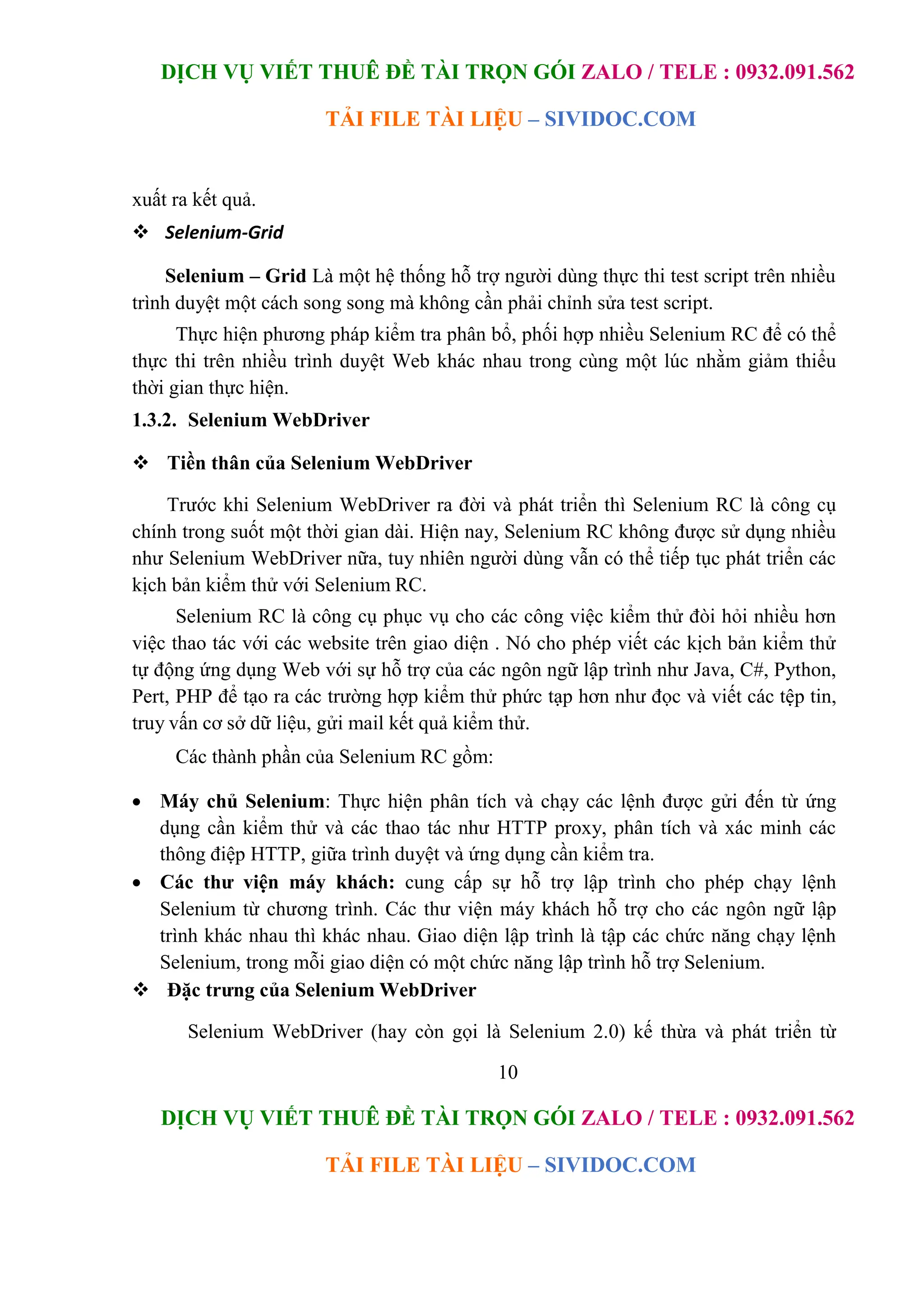 DỊCH VỤ VIẾT THUÊ ĐỀ TÀI TRỌN GÓI ZALO / TELE : 0932.091.562
TẢI FILE TÀI LIỆU – SIVIDOC.COM
10
DỊCH VỤ VIẾT THUÊ ĐỀ TÀI TRỌN GÓI ZALO / TELE : 0932.091.562
TẢI FILE TÀI LIỆU – SIVIDOC.COM
xuất ra kết quả.
 Selenium-Grid
Selenium – Grid Là một hệ thống hỗ trợ người dùng thực thi test script trên nhiều
trình duyệt một cách song song mà không cần phải chỉnh sửa test script.
Thực hiện phương pháp kiểm tra phân bổ, phối hợp nhiều Selenium RC để có thể
thực thi trên nhiều trình duyệt Web khác nhau trong cùng một lúc nhằm giảm thiểu
thời gian thực hiện.
1.3.2. Selenium WebDriver
 Tiền thân của Selenium WebDriver
Trước khi Selenium WebDriver ra đời và phát triển thì Selenium RC là công cụ
chính trong suốt một thời gian dài. Hiện nay, Selenium RC không được sử dụng nhiều
như Selenium WebDriver nữa, tuy nhiên người dùng vẫn có thể tiếp tục phát triển các
kịch bản kiểm thử với Selenium RC.
Selenium RC là công cụ phục vụ cho các công việc kiểm thử đòi hỏi nhiều hơn
việc thao tác với các website trên giao diện . Nó cho phép viết các kịch bản kiểm thử
tự động ứng dụng Web với sự hỗ trợ của các ngôn ngữ lập trình như Java, C#, Python,
Pert, PHP để tạo ra các trường hợp kiểm thử phức tạp hơn như đọc và viết các tệp tin,
truy vấn cơ sở dữ liệu, gửi mail kết quả kiểm thử.
Các thành phần của Selenium RC gồm:
 Máy chủ Selenium: Thực hiện phân tích và chạy các lệnh được gửi đến từ ứng
dụng cần kiểm thử và các thao tác như HTTP proxy, phân tích và xác minh các
thông điệp HTTP, giữa trình duyệt và ứng dụng cần kiểm tra.
 Các thư viện máy khách: cung cấp sự hỗ trợ lập trình cho phép chạy lệnh
Selenium từ chương trình. Các thư viện máy khách hỗ trợ cho các ngôn ngữ lập
trình khác nhau thì khác nhau. Giao diện lập trình là tập các chức năng chạy lệnh
Selenium, trong mỗi giao diện có một chức năng lập trình hỗ trợ Selenium.
 Đặc trưng của Selenium WebDriver
Selenium WebDriver (hay còn gọi là Selenium 2.0) kế thừa và phát triển từ
 