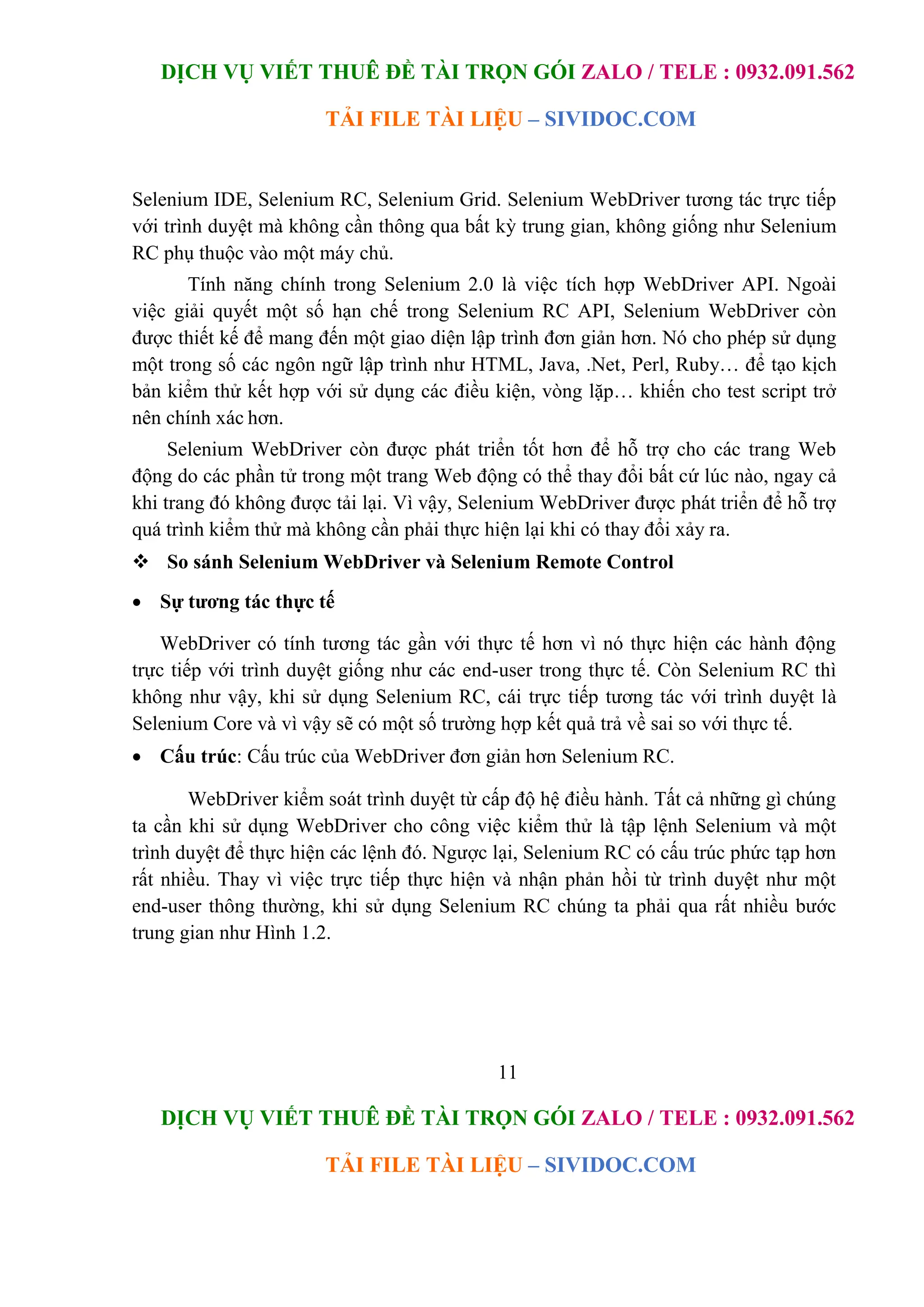 DỊCH VỤ VIẾT THUÊ ĐỀ TÀI TRỌN GÓI ZALO / TELE : 0932.091.562
TẢI FILE TÀI LIỆU – SIVIDOC.COM
11
DỊCH VỤ VIẾT THUÊ ĐỀ TÀI TRỌN GÓI ZALO / TELE : 0932.091.562
TẢI FILE TÀI LIỆU – SIVIDOC.COM
Selenium IDE, Selenium RC, Selenium Grid. Selenium WebDriver tương tác trực tiếp
với trình duyệt mà không cần thông qua bất kỳ trung gian, không giống như Selenium
RC phụ thuộc vào một máy chủ.
Tính năng chính trong Selenium 2.0 là việc tích hợp WebDriver API. Ngoài
việc giải quyết một số hạn chế trong Selenium RC API, Selenium WebDriver còn
được thiết kế để mang đến một giao diện lập trình đơn giản hơn. Nó cho phép sử dụng
một trong số các ngôn ngữ lập trình như HTML, Java, .Net, Perl, Ruby… để tạo kịch
bản kiểm thử kết hợp với sử dụng các điều kiện, vòng lặp… khiến cho test script trở
nên chính xác hơn.
Selenium WebDriver còn được phát triển tốt hơn để hỗ trợ cho các trang Web
động do các phần tử trong một trang Web động có thể thay đổi bất cứ lúc nào, ngay cả
khi trang đó không được tải lại. Vì vậy, Selenium WebDriver được phát triển để hỗ trợ
quá trình kiểm thử mà không cần phải thực hiện lại khi có thay đổi xảy ra.
 So sánh Selenium WebDriver và Selenium Remote Control
 Sự tương tác thực tế
WebDriver có tính tương tác gần với thực tế hơn vì nó thực hiện các hành động
trực tiếp với trình duyệt giống như các end-user trong thực tế. Còn Selenium RC thì
không như vậy, khi sử dụng Selenium RC, cái trực tiếp tương tác với trình duyệt là
Selenium Core và vì vậy sẽ có một số trường hợp kết quả trả về sai so với thực tế.
 Cấu trúc: Cấu trúc của WebDriver đơn giản hơn Selenium RC.
WebDriver kiểm soát trình duyệt từ cấp độ hệ điều hành. Tất cả những gì chúng
ta cần khi sử dụng WebDriver cho công việc kiểm thử là tập lệnh Selenium và một
trình duyệt để thực hiện các lệnh đó. Ngược lại, Selenium RC có cấu trúc phức tạp hơn
rất nhiều. Thay vì việc trực tiếp thực hiện và nhận phản hồi từ trình duyệt như một
end-user thông thường, khi sử dụng Selenium RC chúng ta phải qua rất nhiều bước
trung gian như Hình 1.2.
 