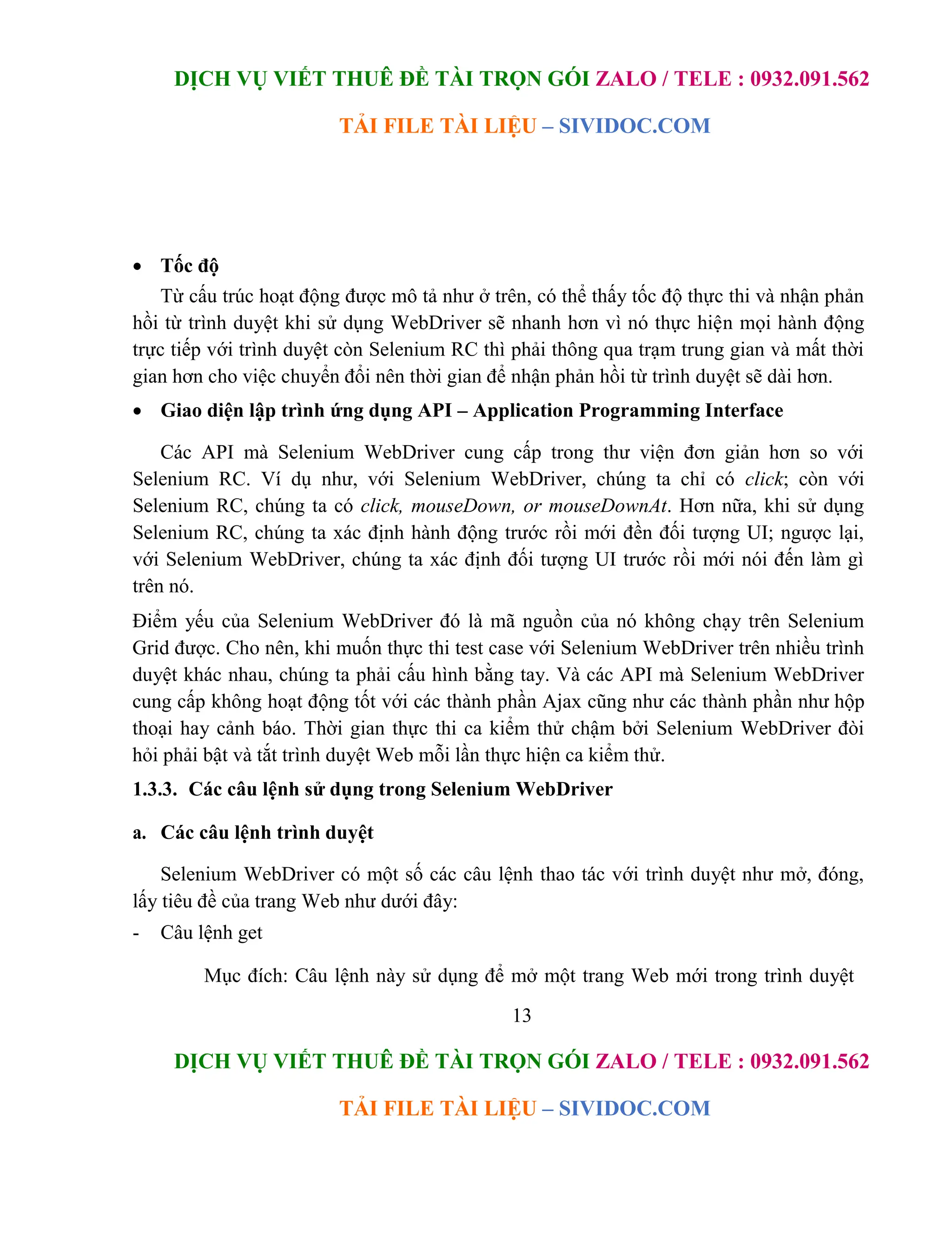 DỊCH VỤ VIẾT THUÊ ĐỀ TÀI TRỌN GÓI ZALO / TELE : 0932.091.562
TẢI FILE TÀI LIỆU – SIVIDOC.COM
13
DỊCH VỤ VIẾT THUÊ ĐỀ TÀI TRỌN GÓI ZALO / TELE : 0932.091.562
TẢI FILE TÀI LIỆU – SIVIDOC.COM
 Tốc độ
Từ cấu trúc hoạt động được mô tả như ở trên, có thể thấy tốc độ thực thi và nhận phản
hồi từ trình duyệt khi sử dụng WebDriver sẽ nhanh hơn vì nó thực hiện mọi hành động
trực tiếp với trình duyệt còn Selenium RC thì phải thông qua trạm trung gian và mất thời
gian hơn cho việc chuyển đổi nên thời gian để nhận phản hồi từ trình duyệt sẽ dài hơn.
 Giao diện lập trình ứng dụng API – Application Programming Interface
Các API mà Selenium WebDriver cung cấp trong thư viện đơn giản hơn so với
Selenium RC. Ví dụ như, với Selenium WebDriver, chúng ta chỉ có click; còn với
Selenium RC, chúng ta có click, mouseDown, or mouseDownAt. Hơn nữa, khi sử dụng
Selenium RC, chúng ta xác định hành động trước rồi mới đền đối tượng UI; ngược lại,
với Selenium WebDriver, chúng ta xác định đối tượng UI trước rồi mới nói đến làm gì
trên nó.
Điểm yếu của Selenium WebDriver đó là mã nguồn của nó không chạy trên Selenium
Grid được. Cho nên, khi muốn thực thi test case với Selenium WebDriver trên nhiều trình
duyệt khác nhau, chúng ta phải cấu hình bằng tay. Và các API mà Selenium WebDriver
cung cấp không hoạt động tốt với các thành phần Ajax cũng như các thành phần như hộp
thoại hay cảnh báo. Thời gian thực thi ca kiểm thử chậm bởi Selenium WebDriver đòi
hỏi phải bật và tắt trình duyệt Web mỗi lần thực hiện ca kiểm thử.
1.3.3. Các câu lệnh sử dụng trong Selenium WebDriver
a. Các câu lệnh trình duyệt
Selenium WebDriver có một số các câu lệnh thao tác với trình duyệt như mở, đóng,
lấy tiêu đề của trang Web như dưới đây:
- Câu lệnh get
Mục đích: Câu lệnh này sử dụng để mở một trang Web mới trong trình duyệt
 