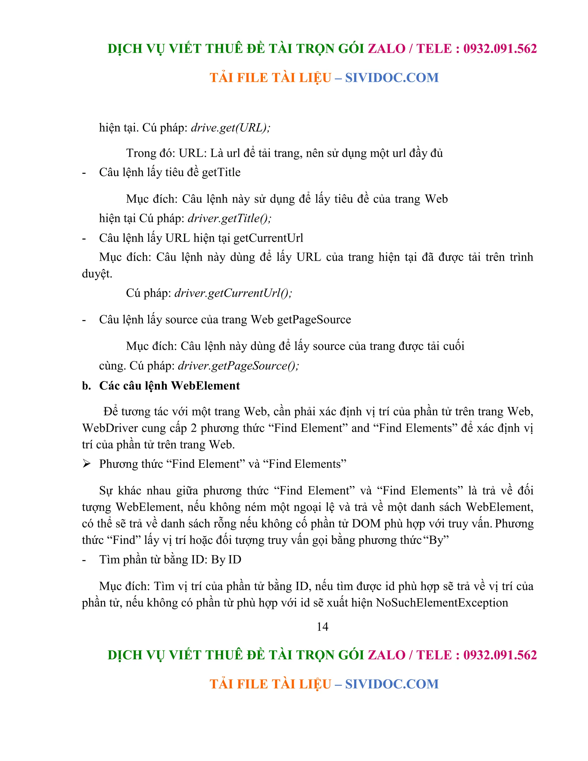 DỊCH VỤ VIẾT THUÊ ĐỀ TÀI TRỌN GÓI ZALO / TELE : 0932.091.562
TẢI FILE TÀI LIỆU – SIVIDOC.COM
14
DỊCH VỤ VIẾT THUÊ ĐỀ TÀI TRỌN GÓI ZALO / TELE : 0932.091.562
TẢI FILE TÀI LIỆU – SIVIDOC.COM
hiện tại. Cú pháp: drive.get(URL);
Trong đó: URL: Là url để tải trang, nên sử dụng một url đầy đủ
- Câu lệnh lấy tiêu đề getTitle
Mục đích: Câu lệnh này sử dụng để lấy tiêu đề của trang Web
hiện tại Cú pháp: driver.getTitle();
- Câu lệnh lấy URL hiện tại getCurrentUrl
Mục đích: Câu lệnh này dùng để lấy URL của trang hiện tại đã được tải trên trình
duyệt.
Cú pháp: driver.getCurrentUrl();
- Câu lệnh lấy source của trang Web getPageSource
Mục đích: Câu lệnh này dùng để lấy source của trang được tải cuối
cùng. Cú pháp: driver.getPageSource();
b. Các câu lệnh WebElement
Để tương tác với một trang Web, cần phải xác định vị trí của phần tử trên trang Web,
WebDriver cung cấp 2 phương thức “Find Element” and “Find Elements” để xác định vị
trí của phần tử trên trang Web.
 Phương thức “Find Element” và “Find Elements”
Sự khác nhau giữa phương thức “Find Element” và “Find Elements” là trả về đối
tượng WebElement, nếu không ném một ngoại lệ và trả về một danh sách WebElement,
có thể sẽ trả về danh sách rỗng nếu không cố phần tử DOM phù hợp với truy vấn. Phương
thức “Find” lấy vị trí hoặc đối tượng truy vấn gọi bằng phương thức“By”
- Tìm phần từ bằng ID: By ID
Mục đích: Tìm vị trí của phần tử bằng ID, nếu tìm được id phù hợp sẽ trả về vị trí của
phần tử, nếu không có phần từ phù hợp với id sẽ xuất hiện NoSuchElementException
 