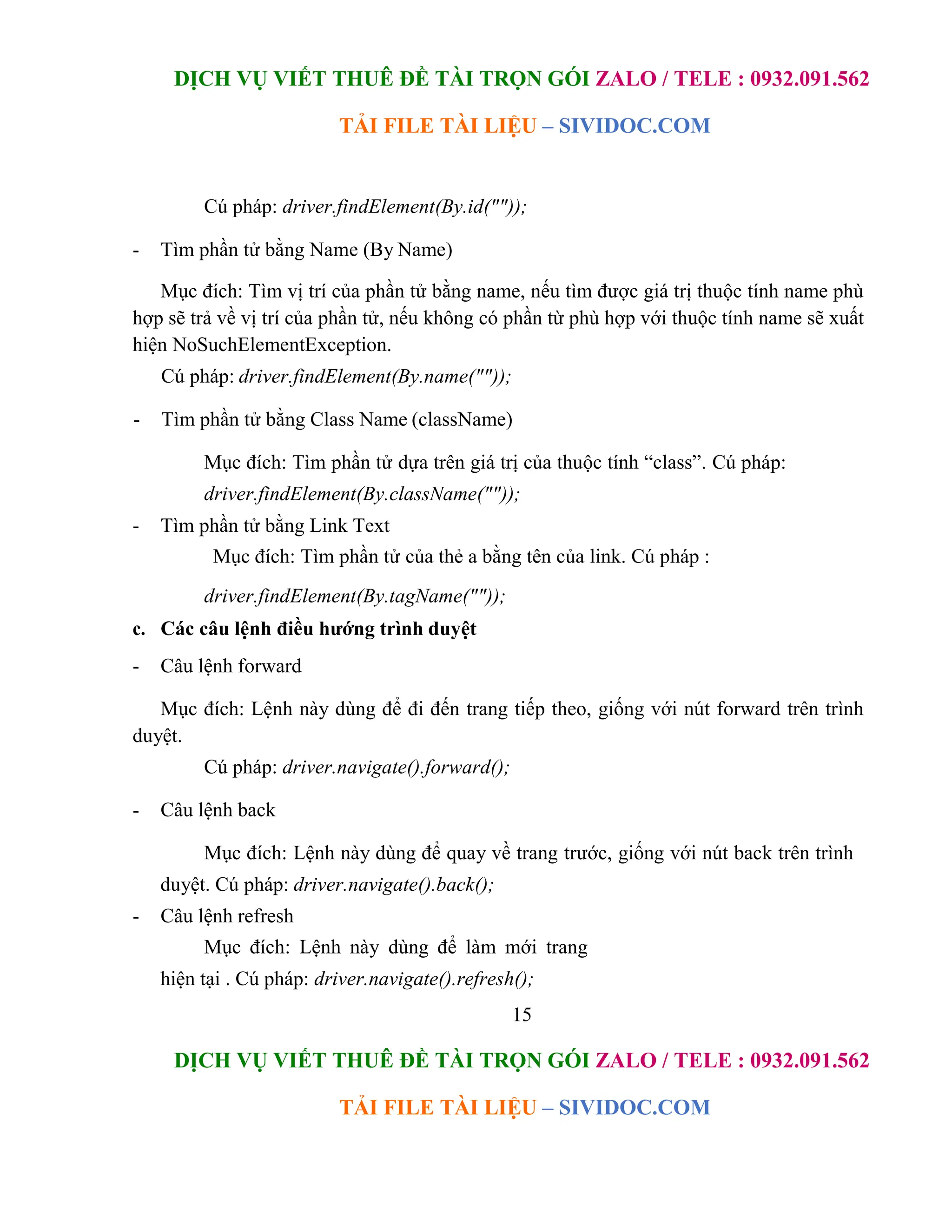 DỊCH VỤ VIẾT THUÊ ĐỀ TÀI TRỌN GÓI ZALO / TELE : 0932.091.562
TẢI FILE TÀI LIỆU – SIVIDOC.COM
15
DỊCH VỤ VIẾT THUÊ ĐỀ TÀI TRỌN GÓI ZALO / TELE : 0932.091.562
TẢI FILE TÀI LIỆU – SIVIDOC.COM
Cú pháp: driver.findElement(By.id(""));
- Tìm phần tử bằng Name (By Name)
Mục đích: Tìm vị trí của phần tử bằng name, nếu tìm được giá trị thuộc tính name phù
hợp sẽ trả về vị trí của phần tử, nếu không có phần từ phù hợp với thuộc tính name sẽ xuất
hiện NoSuchElementException.
Cú pháp: driver.findElement(By.name(""));
- Tìm phần tử bằng Class Name (className)
Mục đích: Tìm phần tử dựa trên giá trị của thuộc tính “class”. Cú pháp:
driver.findElement(By.className(""));
- Tìm phần tử bằng Link Text
Mục đích: Tìm phần tử của thẻ a bằng tên của link. Cú pháp :
driver.findElement(By.tagName(""));
c. Các câu lệnh điều hướng trình duyệt
- Câu lệnh forward
Mục đích: Lệnh này dùng để đi đến trang tiếp theo, giống với nút forward trên trình
duyệt.
Cú pháp: driver.navigate().forward();
- Câu lệnh back
Mục đích: Lệnh này dùng để quay về trang trước, giống với nút back trên trình
duyệt. Cú pháp: driver.navigate().back();
- Câu lệnh refresh
Mục đích: Lệnh này dùng để làm mới trang
hiện tại . Cú pháp: driver.navigate().refresh();
 