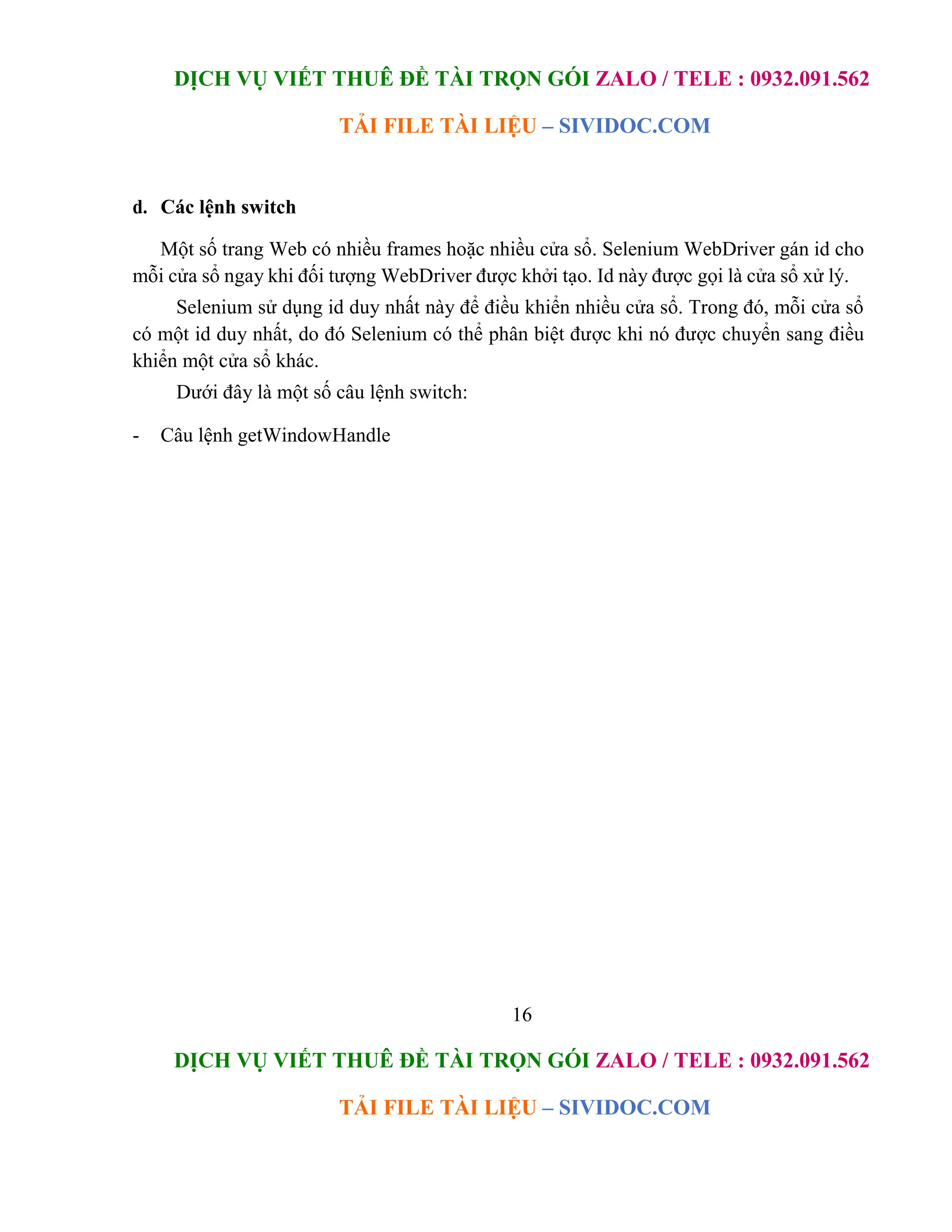 DỊCH VỤ VIẾT THUÊ ĐỀ TÀI TRỌN GÓI ZALO / TELE : 0932.091.562
TẢI FILE TÀI LIỆU – SIVIDOC.COM
16
DỊCH VỤ VIẾT THUÊ ĐỀ TÀI TRỌN GÓI ZALO / TELE : 0932.091.562
TẢI FILE TÀI LIỆU – SIVIDOC.COM
d. Các lệnh switch
Một số trang Web có nhiều frames hoặc nhiều cửa sổ. Selenium WebDriver gán id cho
mỗi cửa sổ ngay khi đối tượng WebDriver được khởi tạo. Id này được gọi là cửa sổ xử lý.
Selenium sử dụng id duy nhất này để điều khiển nhiều cửa sổ. Trong đó, mỗi cửa sổ
có một id duy nhất, do đó Selenium có thể phân biệt được khi nó được chuyển sang điều
khiển một cửa sổ khác.
Dưới đây là một số câu lệnh switch:
- Câu lệnh getWindowHandle
 