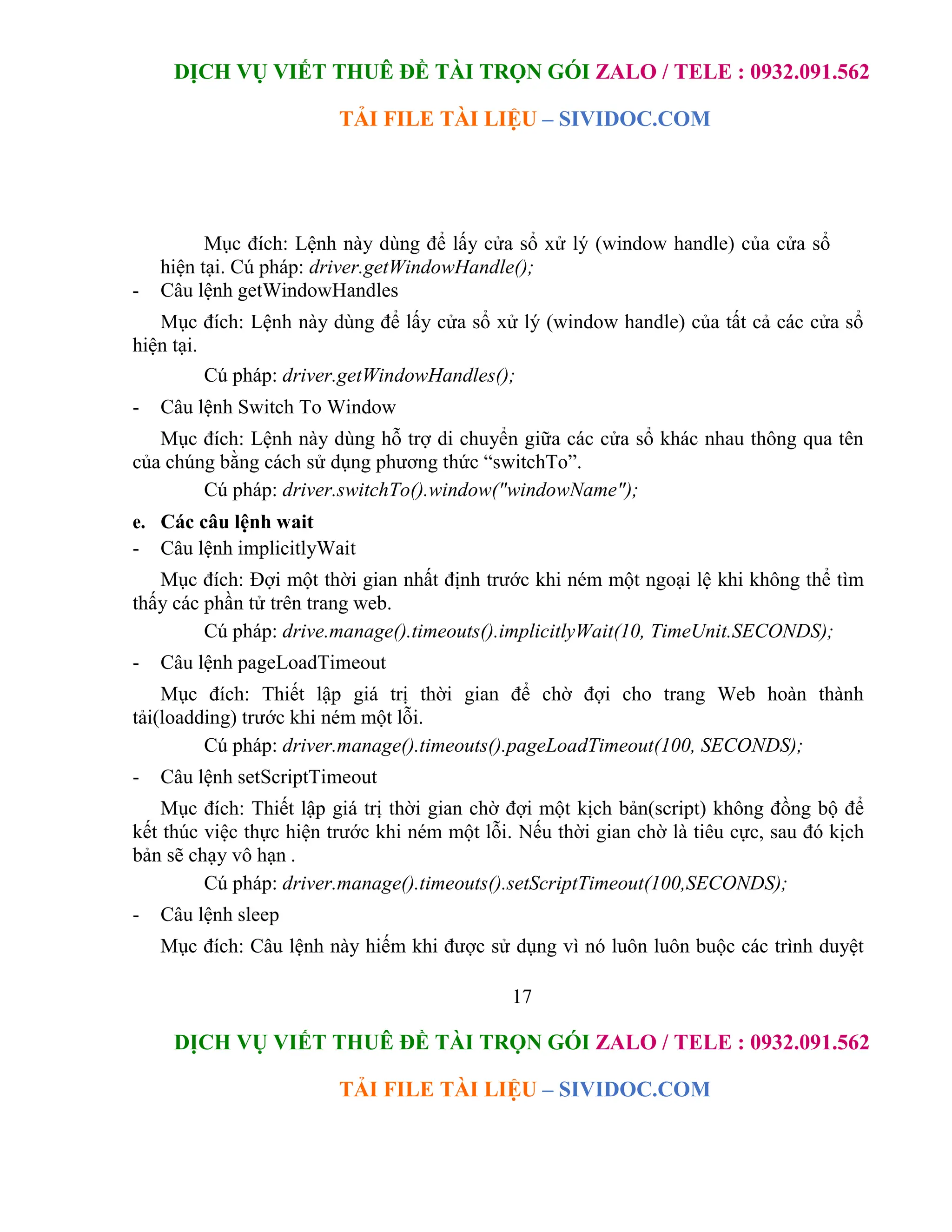 DỊCH VỤ VIẾT THUÊ ĐỀ TÀI TRỌN GÓI ZALO / TELE : 0932.091.562
TẢI FILE TÀI LIỆU – SIVIDOC.COM
17
DỊCH VỤ VIẾT THUÊ ĐỀ TÀI TRỌN GÓI ZALO / TELE : 0932.091.562
TẢI FILE TÀI LIỆU – SIVIDOC.COM
Mục đích: Lệnh này dùng để lấy cửa sổ xử lý (window handle) của cửa sổ
hiện tại. Cú pháp: driver.getWindowHandle();
- Câu lệnh getWindowHandles
Mục đích: Lệnh này dùng để lấy cửa sổ xử lý (window handle) của tất cả các cửa sổ
hiện tại.
Cú pháp: driver.getWindowHandles();
- Câu lệnh Switch To Window
Mục đích: Lệnh này dùng hỗ trợ di chuyển giữa các cửa sổ khác nhau thông qua tên
của chúng bằng cách sử dụng phương thức “switchTo”.
Cú pháp: driver.switchTo().window("windowName");
e. Các câu lệnh wait
- Câu lệnh implicitlyWait
Mục đích: Đợi một thời gian nhất định trước khi ném một ngoại lệ khi không thể tìm
thấy các phần tử trên trang web.
Cú pháp: drive.manage().timeouts().implicitlyWait(10, TimeUnit.SECONDS);
- Câu lệnh pageLoadTimeout
Mục đích: Thiết lập giá trị thời gian để chờ đợi cho trang Web hoàn thành
tải(loadding) trước khi ném một lỗi.
Cú pháp: driver.manage().timeouts().pageLoadTimeout(100, SECONDS);
- Câu lệnh setScriptTimeout
Mục đích: Thiết lập giá trị thời gian chờ đợi một kịch bản(script) không đồng bộ để
kết thúc việc thực hiện trước khi ném một lỗi. Nếu thời gian chờ là tiêu cực, sau đó kịch
bản sẽ chạy vô hạn .
Cú pháp: driver.manage().timeouts().setScriptTimeout(100,SECONDS);
- Câu lệnh sleep
Mục đích: Câu lệnh này hiếm khi được sử dụng vì nó luôn luôn buộc các trình duyệt
 