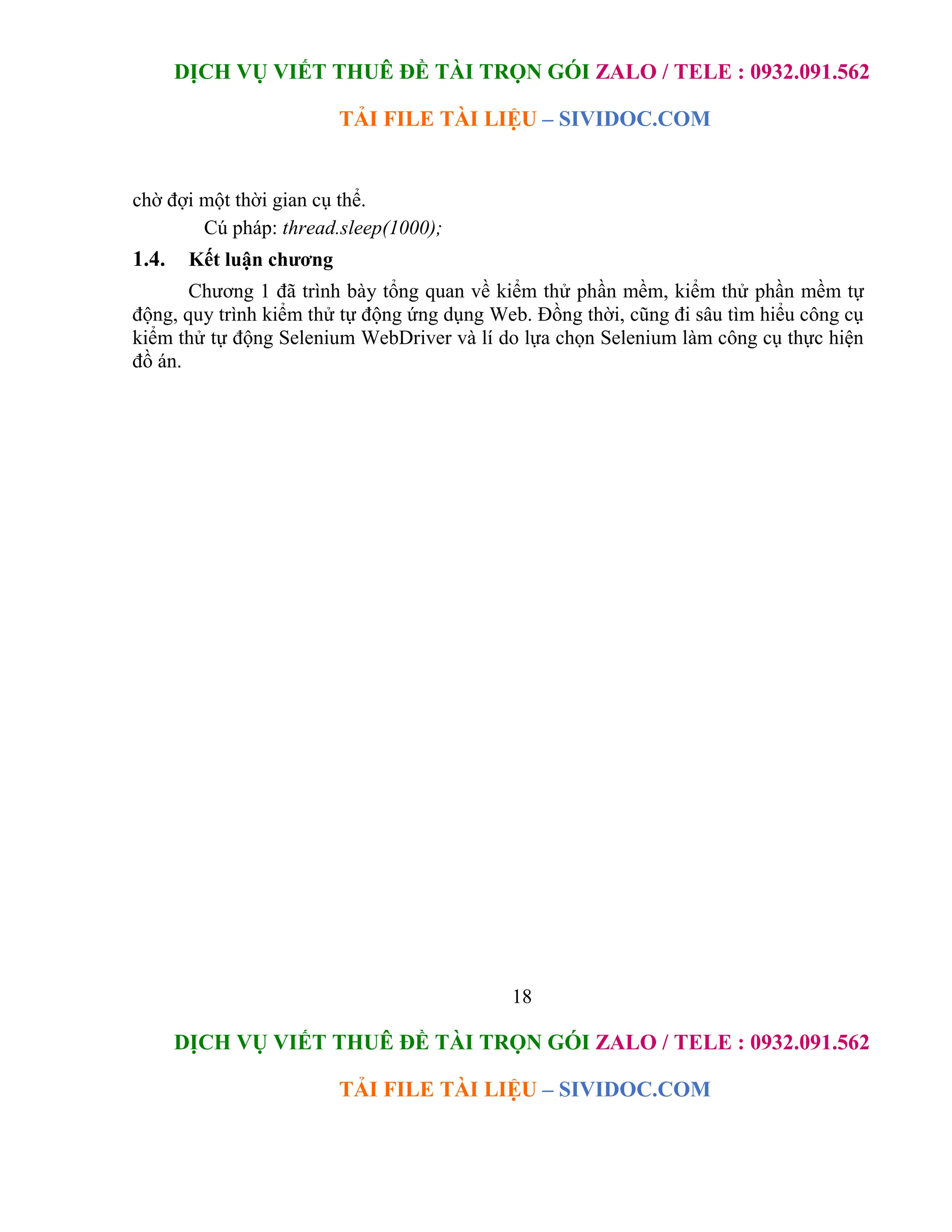 DỊCH VỤ VIẾT THUÊ ĐỀ TÀI TRỌN GÓI ZALO / TELE : 0932.091.562
TẢI FILE TÀI LIỆU – SIVIDOC.COM
18
DỊCH VỤ VIẾT THUÊ ĐỀ TÀI TRỌN GÓI ZALO / TELE : 0932.091.562
TẢI FILE TÀI LIỆU – SIVIDOC.COM
chờ đợi một thời gian cụ thể.
Cú pháp: thread.sleep(1000);
1.4. Kết luận chương
Chương 1 đã trình bày tổng quan về kiểm thử phần mềm, kiểm thử phần mềm tự
động, quy trình kiểm thử tự động ứng dụng Web. Đồng thời, cũng đi sâu tìm hiểu công cụ
kiểm thử tự động Selenium WebDriver và lí do lựa chọn Selenium làm công cụ thực hiện
đồ án.
 
