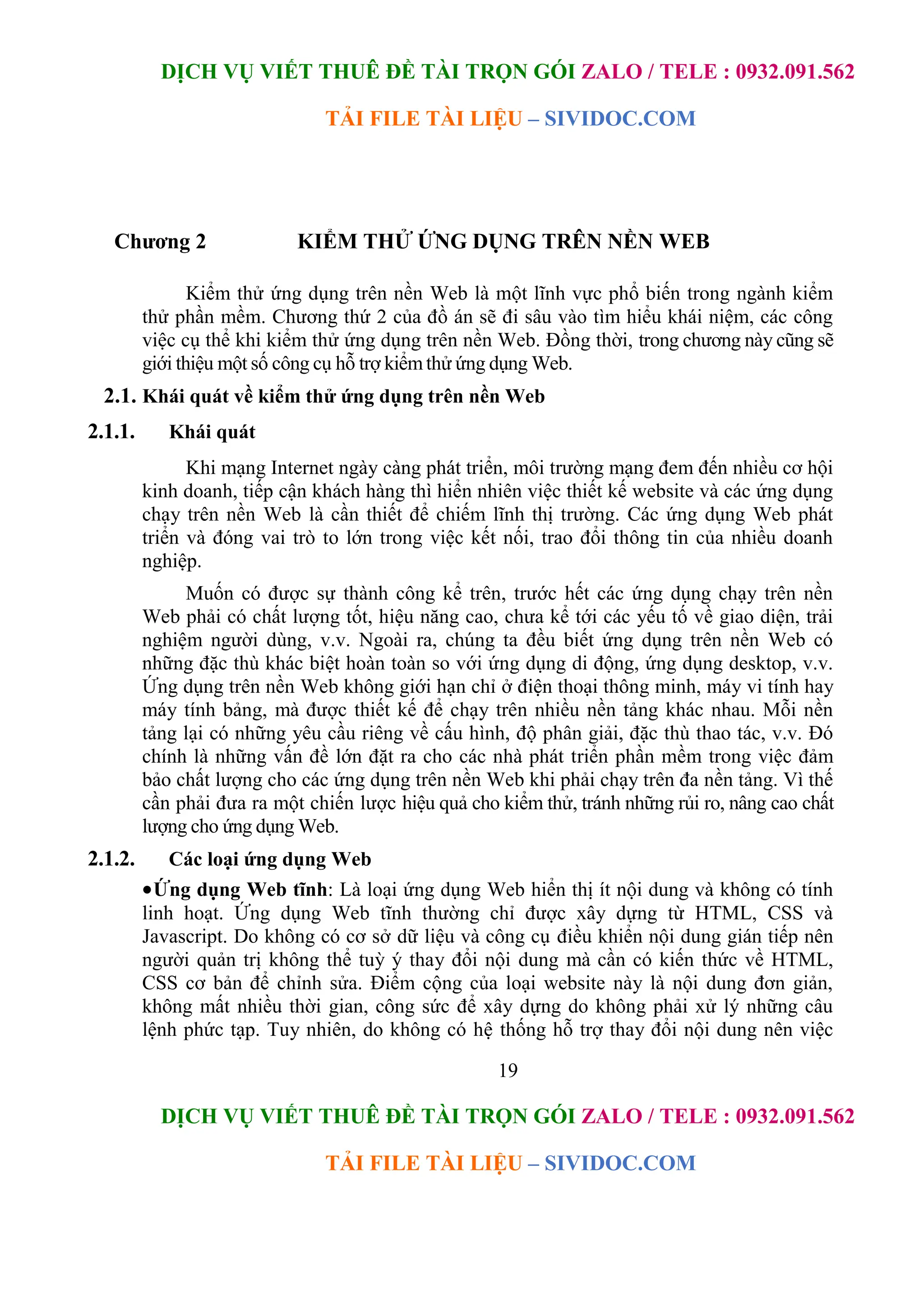 DỊCH VỤ VIẾT THUÊ ĐỀ TÀI TRỌN GÓI ZALO / TELE : 0932.091.562
TẢI FILE TÀI LIỆU – SIVIDOC.COM
19
DỊCH VỤ VIẾT THUÊ ĐỀ TÀI TRỌN GÓI ZALO / TELE : 0932.091.562
TẢI FILE TÀI LIỆU – SIVIDOC.COM
Chương 2 KIỂM THỬ ỨNG DỤNG TRÊN NỀN WEB
Kiểm thử ứng dụng trên nền Web là một lĩnh vực phổ biến trong ngành kiểm
thử phần mềm. Chương thứ 2 của đồ án sẽ đi sâu vào tìm hiểu khái niệm, các công
việc cụ thể khi kiểm thử ứng dụng trên nền Web. Đồng thời, trong chương này cũng sẽ
giới thiệu một số công cụ hỗ trợ kiểmthử ứng dụng Web.
2.1. Khái quát về kiểm thử ứng dụng trên nền Web
2.1.1. Khái quát
Khi mạng Internet ngày càng phát triển, môi trường mạng đem đến nhiều cơ hội
kinh doanh, tiếp cận khách hàng thì hiển nhiên việc thiết kế website và các ứng dụng
chạy trên nền Web là cần thiết để chiếm lĩnh thị trường. Các ứng dụng Web phát
triển và đóng vai trò to lớn trong việc kết nối, trao đổi thông tin của nhiều doanh
nghiệp.
Muốn có được sự thành công kể trên, trước hết các ứng dụng chạy trên nền
Web phải có chất lượng tốt, hiệu năng cao, chưa kể tới các yếu tố về giao diện, trải
nghiệm người dùng, v.v. Ngoài ra, chúng ta đều biết ứng dụng trên nền Web có
những đặc thù khác biệt hoàn toàn so với ứng dụng di động, ứng dụng desktop, v.v.
Ứng dụng trên nền Web không giới hạn chỉ ở điện thoại thông minh, máy vi tính hay
máy tính bảng, mà được thiết kế để chạy trên nhiều nền tảng khác nhau. Mỗi nền
tảng lại có những yêu cầu riêng về cấu hình, độ phân giải, đặc thù thao tác, v.v. Đó
chính là những vấn đề lớn đặt ra cho các nhà phát triển phần mềm trong việc đảm
bảo chất lượng cho các ứng dụng trên nền Web khi phải chạy trên đa nền tảng. Vì thế
cần phải đưa ra một chiến lược hiệu quả cho kiểm thử, tránh những rủi ro, nâng cao chất
lượng cho ứng dụng Web.
2.1.2. Các loại ứng dụng Web
Ứng dụng Web tĩnh: Là loại ứng dụng Web hiển thị ít nội dung và không có tính
linh hoạt. Ứng dụng Web tĩnh thường chỉ được xây dựng từ HTML, CSS và
Javascript. Do không có cơ sở dữ liệu và công cụ điều khiển nội dung gián tiếp nên
người quản trị không thể tuỳ ý thay đổi nội dung mà cần có kiến thức về HTML,
CSS cơ bản để chỉnh sửa. Điểm cộng của loại website này là nội dung đơn giản,
không mất nhiều thời gian, công sức để xây dựng do không phải xử lý những câu
lệnh phức tạp. Tuy nhiên, do không có hệ thống hỗ trợ thay đổi nội dung nên việc
 