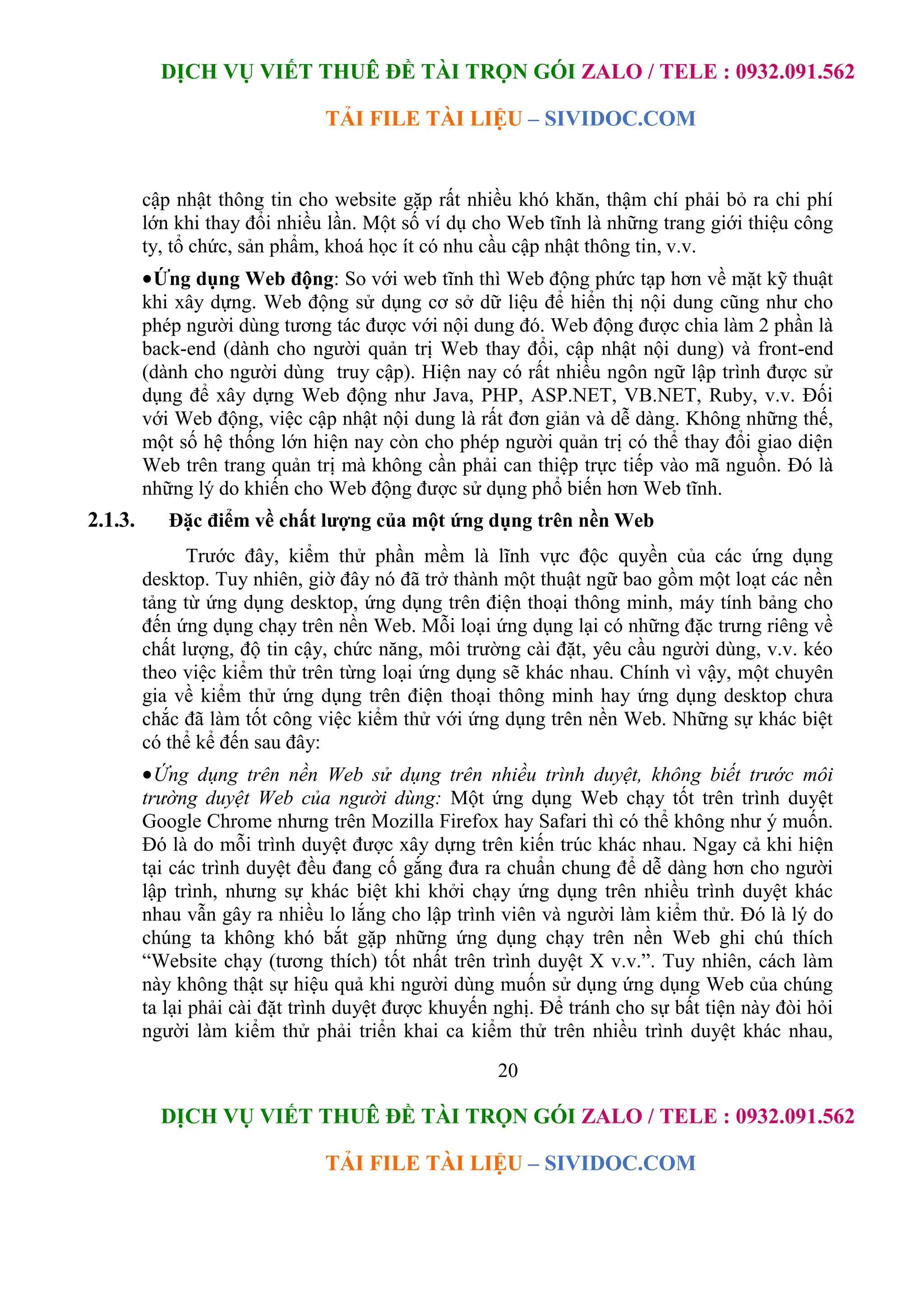 DỊCH VỤ VIẾT THUÊ ĐỀ TÀI TRỌN GÓI ZALO / TELE : 0932.091.562
TẢI FILE TÀI LIỆU – SIVIDOC.COM
20
DỊCH VỤ VIẾT THUÊ ĐỀ TÀI TRỌN GÓI ZALO / TELE : 0932.091.562
TẢI FILE TÀI LIỆU – SIVIDOC.COM
cập nhật thông tin cho website gặp rất nhiều khó khăn, thậm chí phải bỏ ra chi phí
lớn khi thay đổi nhiều lần. Một số ví dụ cho Web tĩnh là những trang giới thiệu công
ty, tổ chức, sản phẩm, khoá học ít có nhu cầu cập nhật thông tin, v.v.
Ứng dụng Web động: So với web tĩnh thì Web động phức tạp hơn về mặt kỹ thuật
khi xây dựng. Web động sử dụng cơ sở dữ liệu để hiển thị nội dung cũng như cho
phép người dùng tương tác được với nội dung đó. Web động được chia làm 2 phần là
back-end (dành cho người quản trị Web thay đổi, cập nhật nội dung) và front-end
(dành cho người dùng truy cập). Hiện nay có rất nhiều ngôn ngữ lập trình được sử
dụng để xây dựng Web động như Java, PHP, ASP.NET, VB.NET, Ruby, v.v. Đối
với Web động, việc cập nhật nội dung là rất đơn giản và dễ dàng. Không những thế,
một số hệ thống lớn hiện nay còn cho phép người quản trị có thể thay đổi giao diện
Web trên trang quản trị mà không cần phải can thiệp trực tiếp vào mã nguồn. Đó là
những lý do khiến cho Web động được sử dụng phổ biến hơn Web tĩnh.
2.1.3. Đặc điểm về chất lượng của một ứng dụng trên nền Web
Trước đây, kiểm thử phần mềm là lĩnh vực độc quyền của các ứng dụng
desktop. Tuy nhiên, giờ đây nó đã trở thành một thuật ngữ bao gồm một loạt các nền
tảng từ ứng dụng desktop, ứng dụng trên điện thoại thông minh, máy tính bảng cho
đến ứng dụng chạy trên nền Web. Mỗi loại ứng dụng lại có những đặc trưng riêng về
chất lượng, độ tin cậy, chức năng, môi trường cài đặt, yêu cầu người dùng, v.v. kéo
theo việc kiểm thử trên từng loại ứng dụng sẽ khác nhau. Chính vì vậy, một chuyên
gia về kiểm thử ứng dụng trên điện thoại thông minh hay ứng dụng desktop chưa
chắc đã làm tốt công việc kiểm thử với ứng dụng trên nền Web. Những sự khác biệt
có thể kể đến sau đây:
Ứng dụng trên nền Web sử dụng trên nhiều trình duyệt, không biết trước môi
trường duyệt Web của người dùng: Một ứng dụng Web chạy tốt trên trình duyệt
Google Chrome nhưng trên Mozilla Firefox hay Safari thì có thể không như ý muốn.
Đó là do mỗi trình duyệt được xây dựng trên kiến trúc khác nhau. Ngay cả khi hiện
tại các trình duyệt đều đang cố gắng đưa ra chuẩn chung để dễ dàng hơn cho người
lập trình, nhưng sự khác biệt khi khởi chạy ứng dụng trên nhiều trình duyệt khác
nhau vẫn gây ra nhiều lo lắng cho lập trình viên và người làm kiểm thử. Đó là lý do
chúng ta không khó bắt gặp những ứng dụng chạy trên nền Web ghi chú thích
“Website chạy (tương thích) tốt nhất trên trình duyệt X v.v.”. Tuy nhiên, cách làm
này không thật sự hiệu quả khi người dùng muốn sử dụng ứng dụng Web của chúng
ta lại phải cài đặt trình duyệt được khuyến nghị. Để tránh cho sự bất tiện này đòi hỏi
người làm kiểm thử phải triển khai ca kiểm thử trên nhiều trình duyệt khác nhau,
 