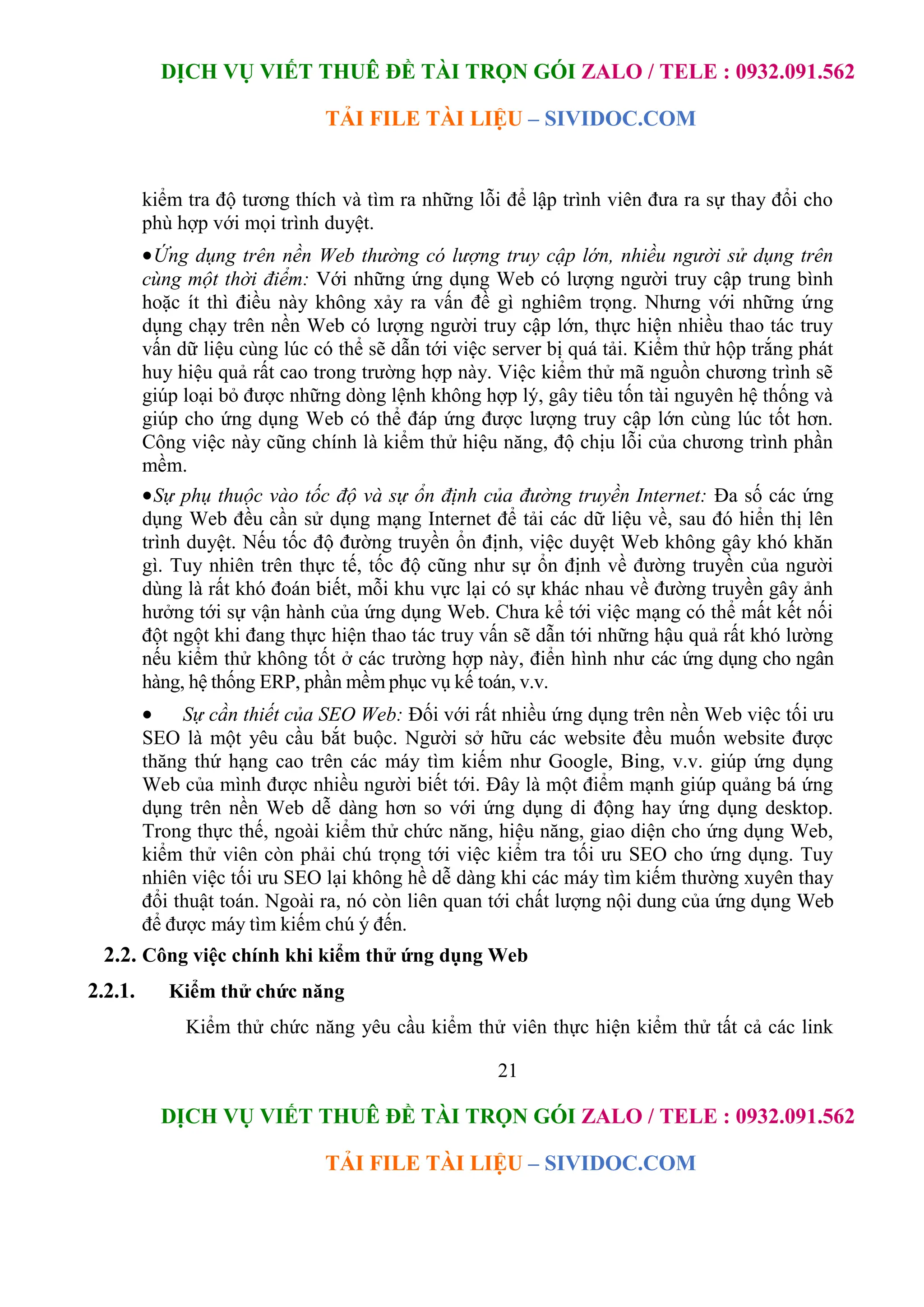 DỊCH VỤ VIẾT THUÊ ĐỀ TÀI TRỌN GÓI ZALO / TELE : 0932.091.562
TẢI FILE TÀI LIỆU – SIVIDOC.COM
21
DỊCH VỤ VIẾT THUÊ ĐỀ TÀI TRỌN GÓI ZALO / TELE : 0932.091.562
TẢI FILE TÀI LIỆU – SIVIDOC.COM
kiểm tra độ tương thích và tìm ra những lỗi để lập trình viên đưa ra sự thay đổi cho
phù hợp với mọi trình duyệt.
Ứng dụng trên nền Web thường có lượng truy cập lớn, nhiều người sử dụng trên
cùng một thời điểm: Với những ứng dụng Web có lượng người truy cập trung bình
hoặc ít thì điều này không xảy ra vấn đề gì nghiêm trọng. Nhưng với những ứng
dụng chạy trên nền Web có lượng người truy cập lớn, thực hiện nhiều thao tác truy
vấn dữ liệu cùng lúc có thể sẽ dẫn tới việc server bị quá tải. Kiểm thử hộp trắng phát
huy hiệu quả rất cao trong trường hợp này. Việc kiểm thử mã nguồn chương trình sẽ
giúp loại bỏ được những dòng lệnh không hợp lý, gây tiêu tốn tài nguyên hệ thống và
giúp cho ứng dụng Web có thể đáp ứng được lượng truy cập lớn cùng lúc tốt hơn.
Công việc này cũng chính là kiểm thử hiệu năng, độ chịu lỗi của chương trình phần
mềm.
Sự phụ thuộc vào tốc độ và sự ổn định của đường truyền Internet: Đa số các ứng
dụng Web đều cần sử dụng mạng Internet để tải các dữ liệu về, sau đó hiển thị lên
trình duyệt. Nếu tốc độ đường truyền ổn định, việc duyệt Web không gây khó khăn
gì. Tuy nhiên trên thực tế, tốc độ cũng như sự ổn định về đường truyền của người
dùng là rất khó đoán biết, mỗi khu vực lại có sự khác nhau về đường truyền gây ảnh
hưởng tới sự vận hành của ứng dụng Web. Chưa kể tới việc mạng có thể mất kết nối
đột ngột khi đang thực hiện thao tác truy vấn sẽ dẫn tới những hậu quả rất khó lường
nếu kiểm thử không tốt ở các trường hợp này, điển hình như các ứng dụng cho ngân
hàng, hệ thống ERP, phần mềm phục vụ kế toán, v.v.
 Sự cần thiết của SEO Web: Đối với rất nhiều ứng dụng trên nền Web việc tối ưu
SEO là một yêu cầu bắt buộc. Người sở hữu các website đều muốn website được
thăng thứ hạng cao trên các máy tìm kiếm như Google, Bing, v.v. giúp ứng dụng
Web của mình được nhiều người biết tới. Đây là một điểm mạnh giúp quảng bá ứng
dụng trên nền Web dễ dàng hơn so với ứng dụng di động hay ứng dụng desktop.
Trong thực thế, ngoài kiểm thử chức năng, hiệu năng, giao diện cho ứng dụng Web,
kiểm thử viên còn phải chú trọng tới việc kiểm tra tối ưu SEO cho ứng dụng. Tuy
nhiên việc tối ưu SEO lại không hề dễ dàng khi các máy tìm kiếm thường xuyên thay
đổi thuật toán. Ngoài ra, nó còn liên quan tới chất lượng nội dung của ứng dụng Web
để được máy tìm kiếm chú ý đến.
2.2. Công việc chính khi kiểm thử ứng dụng Web
2.2.1. Kiểm thử chức năng
Kiểm thử chức năng yêu cầu kiểm thử viên thực hiện kiểm thử tất cả các link
 